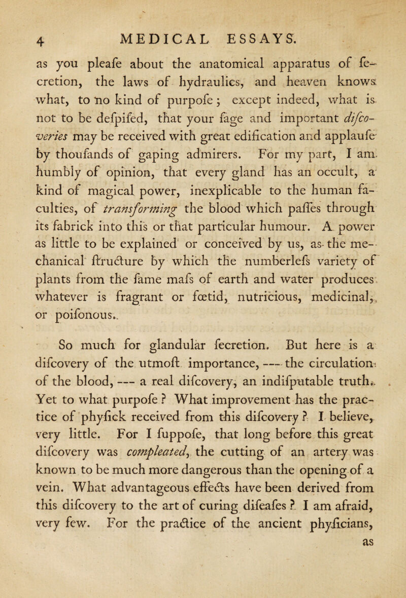 as you pleafe about the anatomical apparatus of fe- cretion, the laws of hydraulics, and heaven knows: what, to *no kind of purpofe ; except indeed, what is not to be defpifed, that your fage and important difco- veries may be received with great edification and applaufe- by thoufands of gaping admirers. For my part, I am. humbly of opinion, that every gland has an occult, a kind of magical power, inexplicable to the human fa¬ culties, of transforming the blood which pafles through its fabrick into this or that particular humour. A power as little to be explained or conceived by us, as-the me¬ chanical ftrudure by which die numberlefs variety of plants from the fame mafs of earth and water produces, whatever is fragrant or fcetid, nutricious, medicinal,, or poifonous.. \ * 1 ■ 4 , . So much for glandular fecretion. But here is a difcovery of the utmoft importance,-the circulation: of the blood, — a real difcovery, an indifputable truth*. . Yet to what purpofe ? What improvement has the prac¬ tice of phyfiek received from this difcovery ? I believe, very little. For I fuppofe, that long before, this great difcovery was compleatedy the cutting of an artery was known to be much more dangerous than the opening of a vein. What advantageous efiedls have been derived from this difcovery to the art of curing difeafes ?. I am afraid, very few. For the pradice of the ancient phyficians,