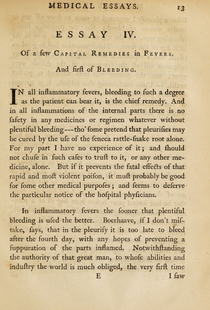 *3 ESSAY IY. Of a few Capital Remedies in Fevers. And firft of Bl EEDING, - ^ . .. 4 * IN all inflammatory fevers, bleeding to fuch a degree as the patient can bear it, is the chief remedy. And in all inflammations of the internal parts there is no fafety in any medicines or regimen whatever without plentiful bleeding—tho’ fome pretend that pleurifles may be cured by the ufe of the feneca rattle-fnake root alone. For my part I have no experience of it; and fliould not chufe in fuch cafes to truft to it, or any other me¬ dicine, alone. But if it prevents the fatal effects of that rapid and moft violent poifon, it mu ft probably be good for fome other medical purpofes; and feems to deferve the particular notice of the hofpital phyficians. In inflammatory fevers the fooner that plentiful - bleeding is ufed the better. Boerhaave, if I don’t mis¬ take, fays, that in the pleurify it is too late to bleed after the fourth day, with any hopes of preventing a fuppuration of the parts inflamed. Notwithftanding the authority of that great man, to whofe abilities and induftry the world is much obliged, the very firft time E I faw