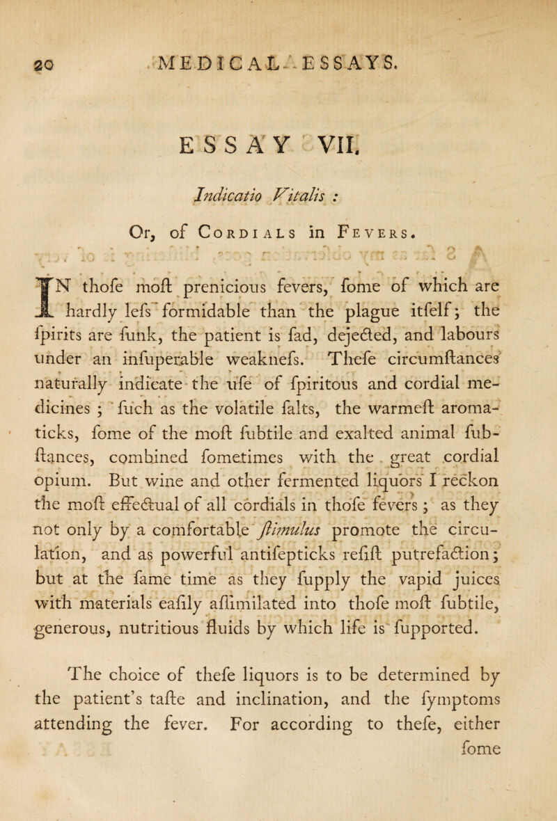 ESSAY VII. Indicatio Vitalis : Or, of Cordials in Fevers. IN thofe moft prenicions fevers, fome of which are hardly lefs formidable than the plague itlelf; the fpirits are funk, the patient is fad, dejeded, and labours under an infuperable weaknefs. Thefe circumftances naturally indicate the ufe of fpiritous and cordial me- * * » * dicines ; fuch as the volatile falts, the warmed; aroma- ticks, fome of the moft fubtile and exalted animal fub- ftances, combined fometimes with the great cordial r ‘ opium. But wine and other fermented liquors' I reckon the moft eftedual of all cordials in thofe fevers; as they not only by a comfortable Jlimulus promote the circu¬ lation, and as powerful antifepticks refill putrefadion; but at the fame time as they fupply the vapid juices with materials eaftly afiimilated into thofe moft fubtile, generous, nutritious fluids by which life is fupported. The choice of thefe liquors is to be determined by the patient’s tafte and inclination, and the fymptoms attending the fever. For according to thefe, either fome