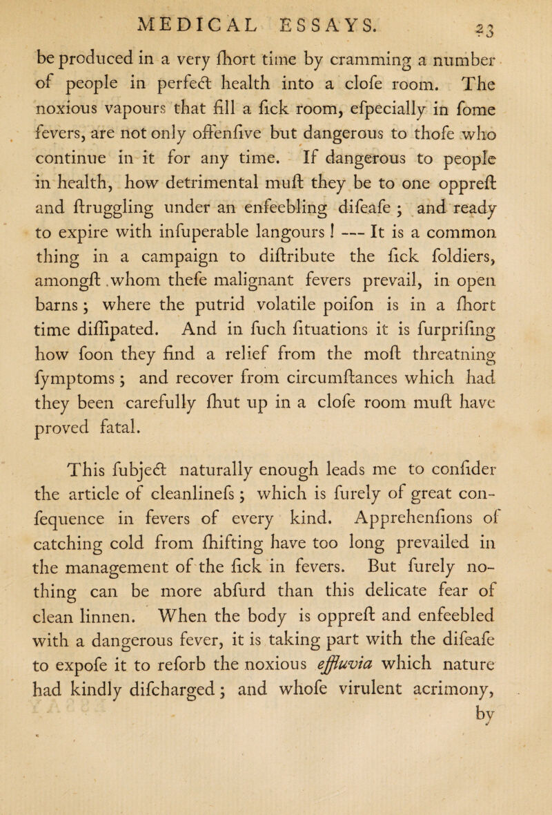 ?3 be produced in a very fhort time by cramming a number of people in perfect health into a clofe room. The noxious vapours that fill a fick room, efpecially in fome fevers, are not only offenfive but dangerous to thofe who continue in it for any time. If dangerous to people in health, how detrimental mu ft they be to one oppreft and ftruggling under an enfeebling difeafe ; and ready to expire with infuperable langours! — It is a common thing in a campaign to diftribute the fick foldiers, amongft .whom thefe malignant fevers prevail, in open barns; where the putrid volatile poifon is in a ftiort time difixpated. And in fuch fituations it is furprifing how foon they find a relief from the raoft threatning fymptoms; and recover from circumftances which had they been carefully ftiut up in a clofe room mu ft have proved fatal. This fubjedl naturally enough leads me to confider the article of cleanlinefs; which is furely of great con- fequence in fevers of every kind. Apprehenfions of catching cold from fhifting have too long prevailed in the management of the fick in fevers. But furely no¬ thing can be more abfurd than this delicate fear of clean linnen. When the body is oppreft and enfeebled with a dangerous fever, it is taking part with the difeafe to expofe it to reforb the noxious effluvia, which nature had kindly difcharged; and whofe virulent acrimony, by