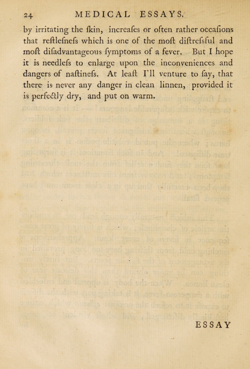 by irritating the Hein, increafes or often rather occahons that reftlefnefs which is one of the moil diftrefsful and moft difadvantageous fymptoms of a fever. But I hope it is needlefs to enlarge upon the inconveniences and dangers of naftinefs. At lead: I’ll venture to fay, that there is never any danger in clean linnen, provided it is perfectly dry, and put on warm. ESSAY • *