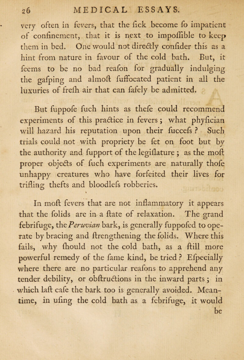 very often in fevers, that the fick,become fo impatient of confinement, that it is next to impofiible to keep them in bed. One would not diredtly confider this as a hint from nature in favour of the cold bath. But, it feems to be no bad reafon for gradually indulging the gafping and almoft fuffocated patient in all the luxuries of frefh air that can fafely be admitted. But fuppofe fuch hints as thefe could recommend experiments of this pradtice in fevers; what phyfician will hazard his reputation upon their fuccefs ? Such trials could not with propriety be fet on foot but by the authority and fupport of the legiflature ; as the moft proper objedts of fuch experiments are naturally thofe unhappy creatures who have forfeited their lives for trifling thefts and bloodlefs robberies. * In moft fevers that are not inflammatory it appears that the folids are in- a ftate of relaxation. The grand O febrifuge, the Peruvian bark, is generally fuppofed to ope¬ rate by bracing and ftrengthening the folids. Where this fails, why fhould not the cold bath, as a ftill more powerful remedy of the fame kind, be tried ? Efpecially where there are no particular reafons to apprehend any tender debility, or obftrudtions in the inward parts; in . which laft cafe the bark.too is generally avoided. Mean¬ time, in ufing the cold bath as a febrifuge, it would be