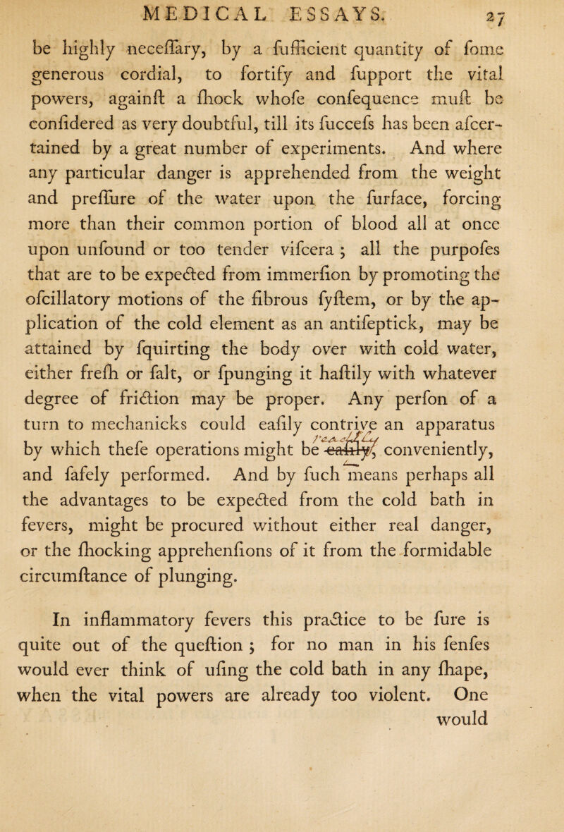 be highly neceffary, by a fufficient quantity of feme generous cordial, to fortify and fupport the vital powers, again ft a fhock whofe confequence mult be confidered as very doubtful, till its fuccefs has been afeer- tained by a great number of experiments. And where any particular danger is apprehended from the weight and preffure of the water upon the furface, forcing more than their common portion of blood all at once upon unfound or too tender vifeera ; all the purpofes that are to be expected from immerfion by promoting the ofcillatory motions of the fibrous fyftem, or by the ap¬ plication of the cold element as an antifeptick, may be attained by fquirting the body over with cold water, either frefh or fait, or fpunging it haftily with whatever degree of fridlion may be proper. Any perfon of a turn to mechanicks could eafily contrive an apparatus by which thefe operations might be ■ca&lyf conveniently, and fafely performed. And by fuch means perhaps all the advantages to be expected from the cold bath in fevers, might be procured without either real danger, or the fhocking apprehenfions of it from the formidable circumftance of plunging. In inflammatory fevers this practice to be fure is quite out of the queftion ; for no man in his fenfes would ever think of ufing the cold bath in any fhape, when the vital powers are already too violent. One would