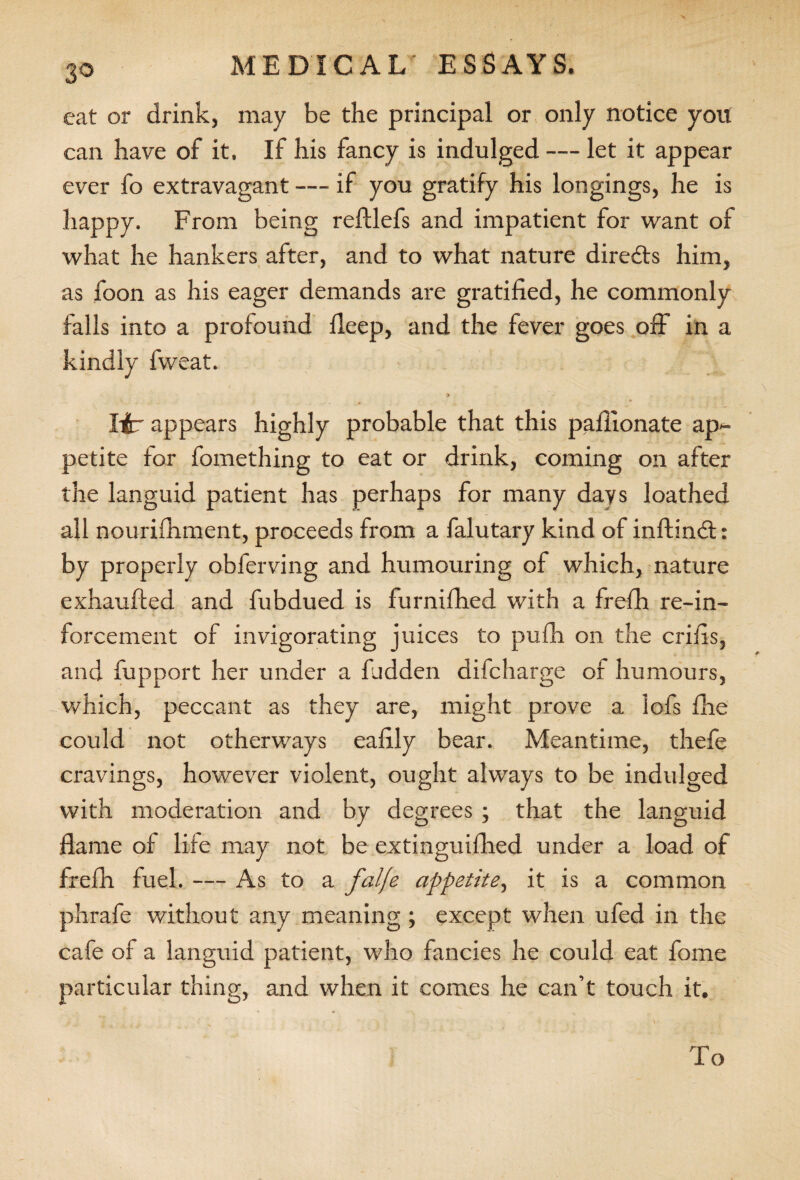S cat or drink, may be the principal or only notice you can have of it. If his fancy is indulged — let it appear ever fo extravagant — if you gratify his longings, he is happy. From being reftlefs and impatient for want of what he hankers after, and to what nature diredts him, as foon as his eager demands are gratified, he commonly falls into a profound fieep, and the fever goes off in a kindly fweat. lib appears highly probable that this pafiionate ap¬ petite for fomething to eat or drink, coming on after the languid patient has perhaps for many days loathed all nourifhment, proceeds from a falutary kind of inftindt: by properly obferving and humouring of which, nature exhaufted and fubdued is furnifhed with a frefh re-in- forcement of invigorating juices to pufh on the crifis, and fupport her under a hidden difcharge of humours, which, peccant as they are, might prove a lofs file could not otherways eafily bear. Meantime, thefe cravings, however violent, ought always to be indulged with moderation and by degrees ; that the languid flame of life may not be extinguifhed under a load of frefh fuel. — As to a falfe appetite, it is a common phrafe without any meaning ; except when ufed in the cafe of a languid patient, who fancies he could eat fome particular thing, and when it comes he can’t touch it. To
