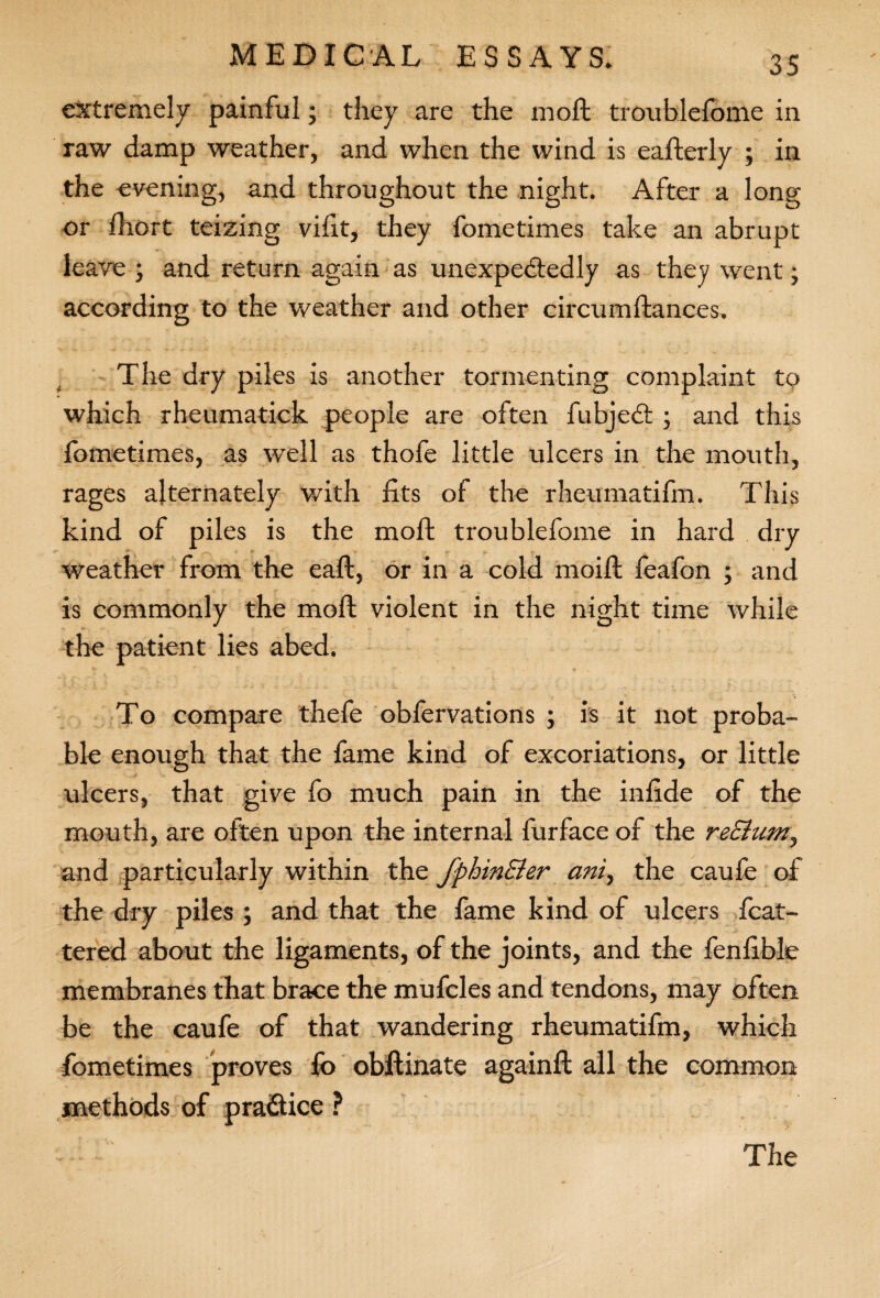 extremely painful; they are the moll troublefome in raw damp weather, and when the wind is eafterly ; in the evening, and throughout the night. After a long or fhort teizing vifxt, they fometimes take an abrupt leave ; and return again as unexpectedly as they went; according to the weather and other circumftances. The dry piles is another tormenting complaint to which rheumatick people are often fubjeCt; and this fometimes, as well as thofe little ulcers in the mouth, rages alternately with fits of the rheumatifm. This kind of piles is the moll troublefome in hard dry weather from the eaft, or in a cold moift feafon ; and is commonly the moft violent in the night time while the patient lies abed. To compare thefe obfervations ; is it not proba¬ ble enough that the fame kind of excoriations, or little ulcers, that give fo much pain in the infide of the mouth, are often upon the internal furface of the reEtum, and particularly within the fphinEler ani, the caufe of the dry piles ; and that the fame kind of ulcers fcat- tered about the ligaments, of the joints, and the fenfible membranes that brace the mufcles and tendons, may often be the caufe of that wandering rheumatifm, which fometimes proves fo obftinate againfl: all the common methods of practice ? v\ The