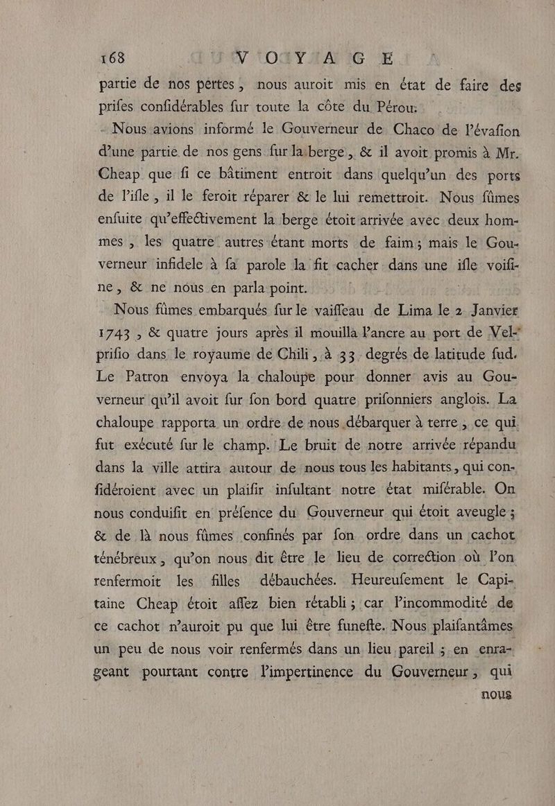 partie de nos pertes, nous auroit mis en état de faire des prifes confidérables fur toute la côte du Pérou: - Nous avions informé le Gouverneur de Chaco de Pévafion d’une partie de nos gens fur laiberge , & il avoit promis à Mr. Cheap que fi ce bâtiment entroit dans quelqu'un des ports de lifle , il le feroit réparer & le lui remettroit. Nous fimes enfuite qu’effectivement la berge étoit arrivée avec deux hom- mes , les quatre autres étant morts de faim; mais le Gou- verneur infidele à {a parole la fit cacher dans une ifle voifi- ne, & ne nous en parla point. Nous ftimes embarqués fur le vaifleau de Lima le 2 Janvier 1743 , & quatre jours après il mouilla Pancre au port de Vel prifio dans le royaume de Chili, 4 33 degrés de latitude fud. Le Patron envoya la chaloupe pour donner avis au Gou- verneur qu'il avoit fur fon bord quatre prifonniers anglois. La chaloupe rapporta un ordre de nous débarquer à terre , ce qui. fut exécuté fur le champ. Le bruit de notre arrivée répandu dans la ville attira autour de nous tous les habitants, qui con- fidéroient avec un plaifir infultant notre état miférable. On nous conduifit en préfence du Gouverneur qui étoit aveugle ; & de IA nous fûmes confinés par fon ordre dans un cachot ténébreux, qu’on nous dit être le lieu de correétion où Pon renfermoit les filles débauchées. Heureufement le Capi- taine Cheap étoit aflez bien rétabli; car Pincommodité de ce cachot n’auroit pu que lui être funefte. Nous plaifantimes un peu de nous voir renfermés dans un lieu pareil ; en enra- geant pourtant contre Vimpertinence du Gouverneur, qui nous