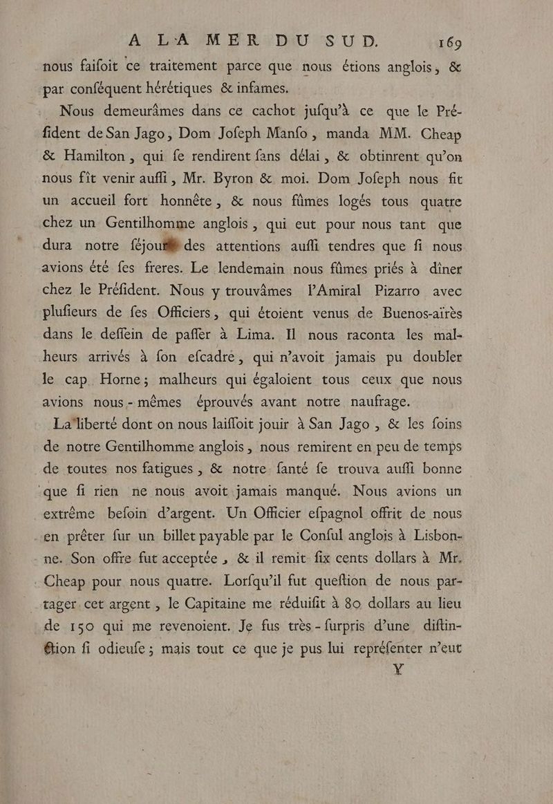 nous faifoit ce traitement parce que nous étions anglois, & par conféquent herétiques & infames. _ Nous demeurâmes dans ce cachot jufqu’a ce que le Pré- fident de San Jago, Dom Jofeph Manfo , manda MM. Cheap & Hamilton, qui fe rendirent fans délai, & obtinrent qu’on nous fit venir aufli, Mr. Byron & moi. Dom Jofeph nous fit un accueil fort honnète, & nous fiimes logés tous quatre chez un Gentilhomme anglois , qui eut pour nous tant que dura notre {joutides attentions auffi tendres que fi nous avions été fes freres. Le lendemain nous fâmes priés à diner chez le Préfident. Nous y trouvâmes lPAmiral Pizarro avec plufieurs de fes Officiers, qui étoient venus de Buenos-aïrès dans le deflein de pañlèr à Lima. Il nous raconta les mal- heurs arrivés à fon efcadre, qui n’avoit jamais pu doubler le cap Horne; malheurs qui égaloient tous ceux que nous avions nous-mêmes éprouvés avant notre naufrage. La liberté dont on nous laifloit jouir à San Jago , & les foins de notre Gentilhomme anglois, nous remirent en peu de temps de toutes nos fatigues, & notre fanté fe trouva aufli bonne ‘que fi rien ne nous avoit jamais manqué. Nous avions un extrême befoin d’argent. Un Officier efpagnol offrit de nous en prêter fur un billet payable par le Conful anglois à Lisbon- ne. Son offre fut acceptée , & il remit fix cents dollars à Mr. . Cheap pour nous quatre. Lorfqwil fut queftion de nous par- tager. cet argent , le Capitaine me réduifit à 80 dollars au lieu de 150 qui me revenoient. Je fus tres-furpris d’une diftin- étion fi odieufe ; mais tout ce que je pus lui repréfenter n’eut Y