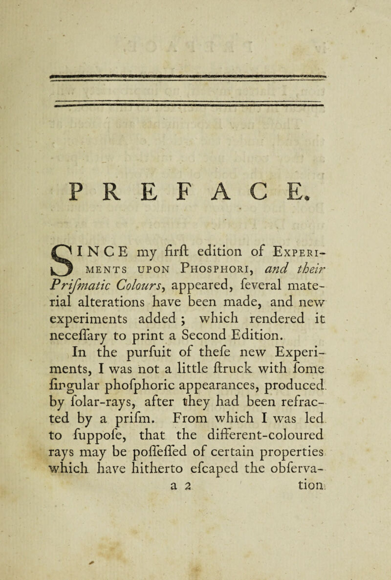 PREFACE. SINCE my firft edition of Expert- MENTs UPON Phosphori, and their Prifmatic Colours^ appeared, feveral mate¬ rial alterations have been made, and new experiments added ; which rendered it neceflary to print a Second Edition. In the purfuit of thefe new Experi¬ ments, I was not a little ftruck with fome lingular phofphoric appearances, produced, by folar-rays, after they had been refrac¬ ted by a prifm. From which I was led to fuppofe, that the different-coloured rays may be poffeffed of certain properties which have hitherto efcaped the obferva- a 2 tioii: