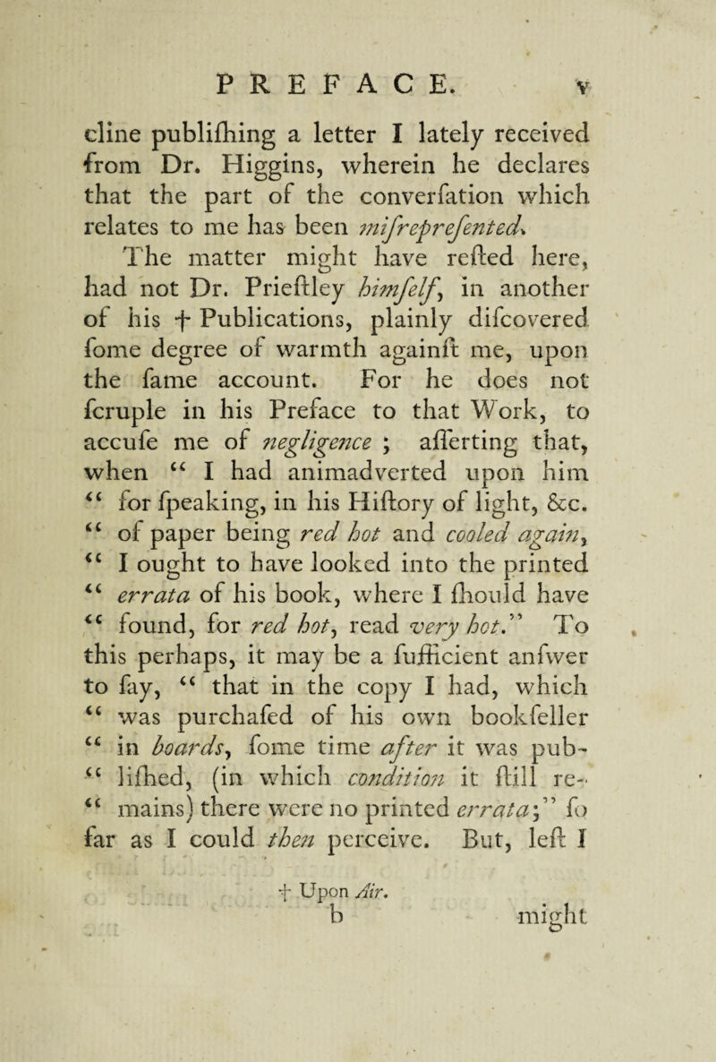 dine publifliing a letter I lately received from Dr. Higgins, wherein he declares that the part of the converfation which relates to me has been iinfreprefented^ The matter might have refted here, had not Dr. Prieftley himfelf^ in another of his f Publications, plainly difcovered fome degree of warmth againft me, upon the fame account. For he does not fcruple in his Preface to that Work, to accufe me of ?ieglige?jce ; afferting that, when I had animadverted upon him for fpeaking, in his Hiftory of light, &c. “ of paper being red hot and cooled again^ I ought to have looked into the printed errata of his book, where I fhould have found, for red hot^ read very hot.To this perhaps, it may be a fufficient anfwer to fay, “ that in the copy I had, which ‘‘ was purchafed of his own book feller “ in boards^ fome time after it was pub- lifhed, (in which conditio7t it ftill re- ‘‘ mains) there were no printed errata-f fo far as I could the7t perceive. But, left I f Upon yf/r. b might