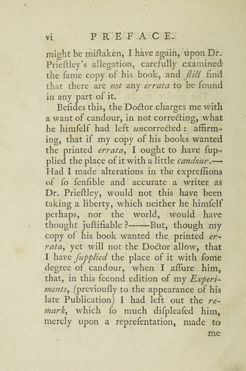 might be miftaken, I have again, upon Dr. Prieftley’s allegation, carefully examined the fame copy of his book, and Jlill find that there are not any errata to be found in any part of it. Befides this, the Dodor charges me with a want of candour, in not correding, what he himfelf had left ^;^correded : affirm¬ ing, that if my copy of his books wanted the printed errata^ I ought to have fup- plied the place of it with a little candour,— Had I made alterations in the expreffions of fo fenfible and accurate a writer as Dr. Prieftley, would not this have been taking a liberty, which neither he himfelf perhaps, nor the world, would have thought juftifiable ?--But, though my copy of his book wanted the printed er¬ rata^ yet will not the Dodor allow, that I have fupplied the place of it with fome degree of candour, when I affure him, that, in this fecond edition of my Experi- me?tts^ (previoufly to the appearance of his late Publication) I had left out the re- 7hark^ which fo much difpleafed him, merely upon a reprefentation, made to