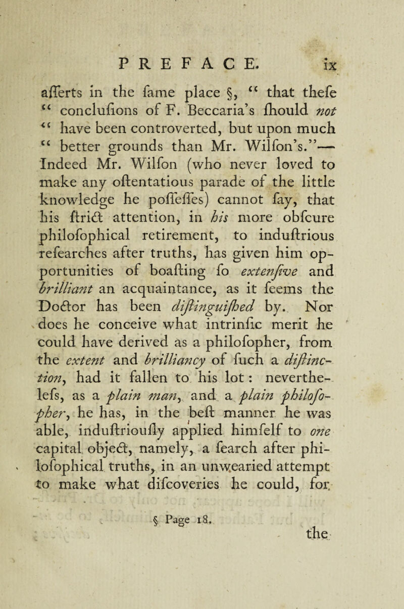 afferts in the fame place §, that thefe ‘‘ conclulions of F. Beccaria’s fhould have been controverted, but upon much better grounds than Mr. Wilfon’s.”— Indeed Mr. Wilfon (who never loved to make any oftentatious parade of the little knowledge he pofieffes) cannot fay, that his ftridl attention, in i/s more obfcure philofophical retirement, to induftrious refearches after truths, has given him op¬ portunities of boafting fo extenjive and brilliant an acquaintance, as it feems the Dodlor has been dijiingiiijhed by. Nor xdoes he conceive what intrinlic merit he could have derived as a philofopher, from the extent and brilliancy of fuch a dijlinc- tio7t^ had it fallen to. his lot: neverthe- lefs, as a plain fnafiy and a plain philofo- pher^ he has, in the beft manner he was able, induftrioully applied himfelf to one capital objed:, namely, a fearch after phi¬ lofophical truths^ in an unw.earied attempt to make what difcoveries he could, for. § Page 18. the-