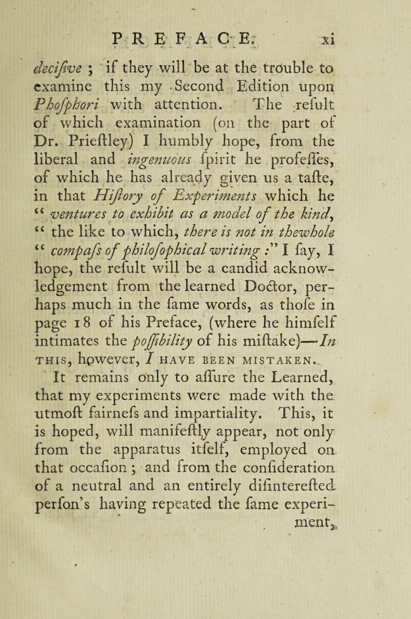 decijtve ; if they will be at the trouble to examine this my -Second Edition upon Phofphori with attention. ’ The relult of which examination (on the part of Dr. Prieftley) I humbly hope, from the liberal and ingenuous fpirit he profeffes, of which he has already given us a tafte, in that Hijiory of Experiments which he ventures to exhibit as a model of the kind^ “ the like to which, there is not in thewhole compafs of philofophical writing I fay, I hope, the refult will be a candid acknow¬ ledgement from the learned Doctor, per¬ haps much in the fame words, as thofe in page 18 of his Preface, (where he himfelf intimates the poffbility of his miftake)—In THIS, hpwever, I have been mistaken.. It remains only to aflure the Learned, that my experiments were made with the utmoft fairnefs and impartiality. This, it is hoped, will manifeftl^y appear, not only from the apparatus itfelf, employed on that occalion ; and from the confideration of a neutral and an entirely difinterefted perfon’s having repeated the fame experi- nientj,