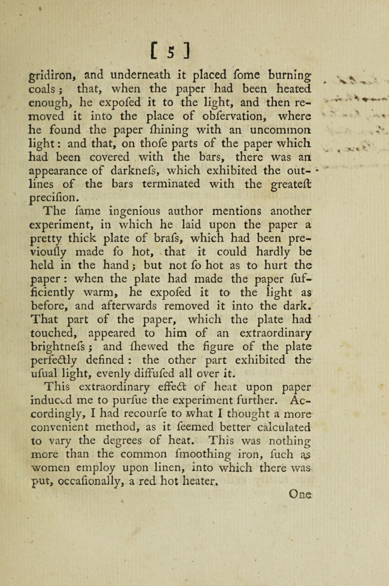 gridiron, and underneath it placed fome burning coals j that, when the paper had been heated enough, he expofed it to the light, and then re¬ moved it into the place of obfervation, where he found the paper fhining with an uncommon light: and that, on thofe parts of the paper which had been covered with the bars, there was an appearance of darknefs, which exhibited the out¬ lines of the bars terminated with the greateffc precilion. The fame ingenious author mentions another experiment, in which he laid upon the paper a pretty thick plate of brafs, which had been pre- vioufly made fo hot, that it could hardly be held in the hand 3 but not fo hot as to hurt the paper: when the plate had made the paper fuf- ficiently warm, he expoled it to the light as before, and afterwards removed it into the dark. That part of the paper, which the plate had touched, appeared to him of an extraordinary brightnefs 5 and fhewed the figure of the plate perfectly defined : the other part exhibited the ufual light, evenly diffufed all over it. This extraordinary effed: of heat upon paper mduc«..d me to purfue the experiment further. Ac¬ cordingly, I had recourfe to what I thought a more convenient method, as it feemed better calculated to vary the degrees of heat. This was nothing more than the common fmoothing iron, fuch a,3 women employ upon linen, into which there was put, occafionally, a red hot heater. One