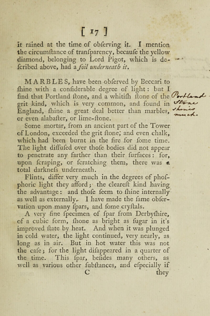 it rained at the time of obferving it. I mention the circumftance of tranfparency, becaufe’the yellow diamond, belonging to Lord Pigot, which is de- fcribed above, had a foil underneath it, MARBLES, have been obferved by Beccari to fhine with a conliderable degree of light : but I find that Portland fiione, and a whitifli ilone of the grit kind, which is very common, and found in England, Ihine a great deal better than marbles, or even alabafter, or lime-ftone. Some mortar, from an ancient part of the Tower of London, exceeded the grit fione; and even chalk, which had been burnt in the fire for fome time. The light diffufed over thofe bodies did not appear to penetrate any farther than their furfaces : for, upon fcraping, or fcratching them, there was ft total darknefs underneath. Flints, differ very much in the degrees of phof- phoric light they afford; the clearefl kind having the advantage; and thofe feem to fhine internally* as well as externally.^ I have made the fame obfer- vation upon many fpars, and fome cryftals. A very fine fpecimen of fpar from Derbyfhire, of a cubic form, flione as bright as fugar in it’s improved Rate by heat. And when it was plunged in cold water, the light continued, very nearly, as long as in air. But in hot water this was not the cafe; for the light difappeared in a quarter of the time. This fpar, befides many others, as well as various other fubflances, and efpecially if C they