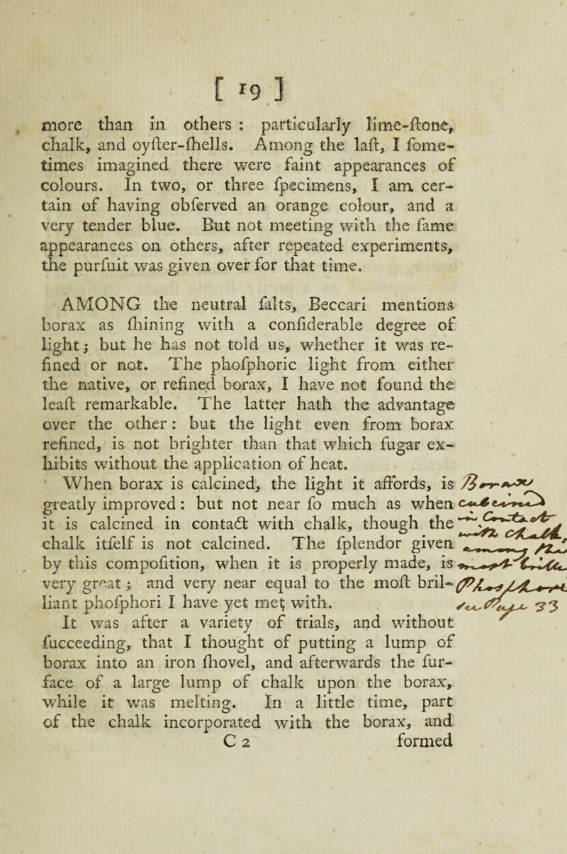 [ rg 3 , more than in others : particularly lime-ffcone, chalk, and oyfter-fhells. Among the laft, I fome- times imagined there were faint appearances of colours. In two, or three Ipecimens, I am cer¬ tain of having obferved an orange colour, and a very tender blue. But not meeting with the fame appearances on others, after repeated experiments, the purfuit was given over for that time. AMONG the neutral falts, Beccari mentions borax as fliining with a confiderable degree of light; but he has not told us, whether it was re¬ fined or not. The phofphoric light from either the native, or refined borax, I have not found the lead remarkable. The latter hath the advantage over the other: but the light even from borax refined, is not brighter than that which fugar ex¬ hibits without the application of heat. • When borax is calcined^ the light it affords, is greatly improved: but not near fo much as when it is calcined in contadt with chalk, though the chalk itfelf is not calcined. The fplendor given by this compofition, when it is properly made, is very great; and very near equal to the mod bril- liant phofphori I have yet ine^ with. ^3 It was after a variety of trials, and without ' fucceeding, that I thought of putting a lump of borax into an iron diovel, and afterwards the fur- face of a large lump of chalk upon the borax, while it was melting. In a little time, part of the chalk incorporated with the borax, and C 2 formed