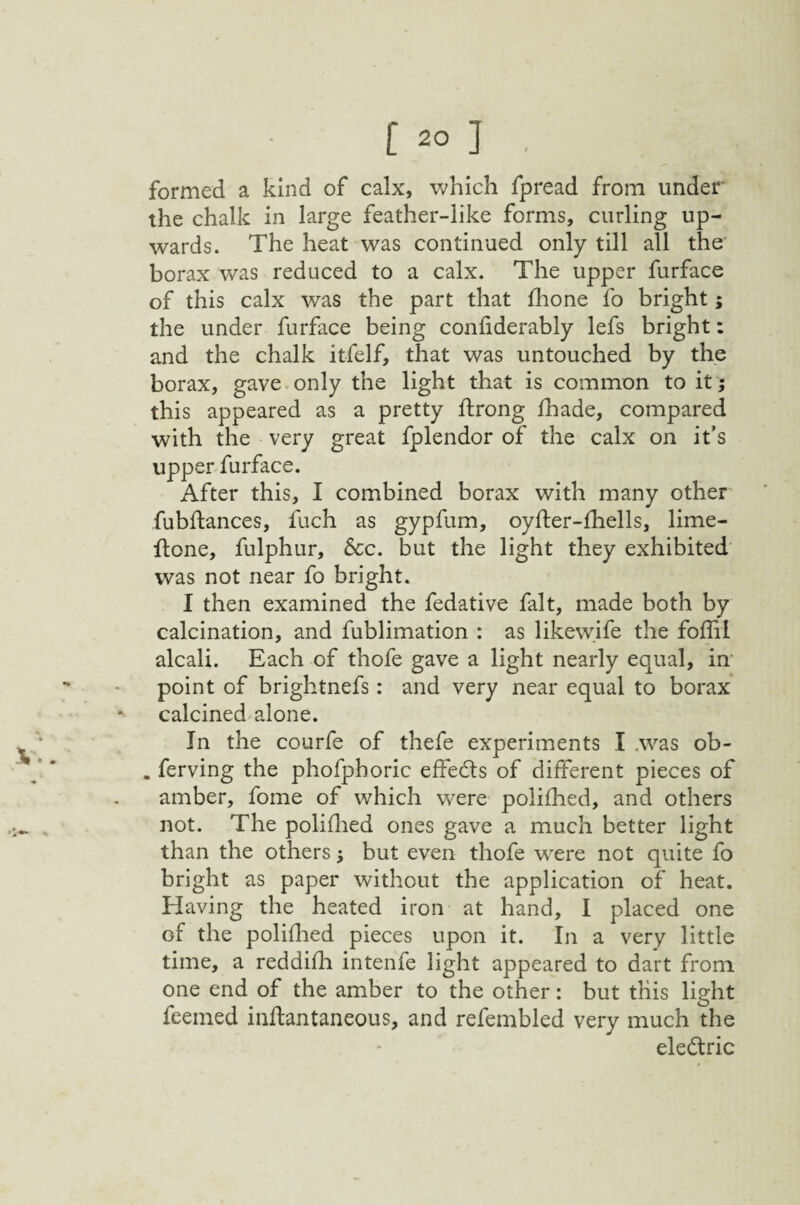 formed a kind of calx, which fpread from under the chalk in large feather-like forms, curling up¬ wards. The heat was continued only till all the borax was reduced to a calx. The upper furface of this calx was the part that fhone fo bright; the under furface being confiderably lefs bright: and the chalk itfelf, that was untouched by the borax, gave only the light that is common to it; this appeared as a pretty ftrong fhade, compared with the very great fplendor of the calx on it’s upper furface. After this, I combined borax with many other fubftances, fuch as gypfum, oyfter-fhells, lime- ftone, fulphur. See. but the light they exhibited was not near fo bright. I then examined the fedative fait, made both by calcination, and fublimation : as likewife the foffil alcali. Each of thofe gave a light nearly equal, in' point of brightnefs: and very near equal to borax calcined alone. In the courfe of thefe experiments I ,was ob- . ferving the phofphoric effe(5ls of different pieces of amber, fome of which were polifhed, and others not. The poliflied ones gave a much better light than the others; but even thofe w^ere not quite fo bright as paper without the application of heat. Having the heated iron at hand, I placed one of the polifhed pieces upon it. In a very little time, a reddifh intenfe light appeared to dart from one end of the amber to the other: but this light feemed inftantaneous, and refembled very much the eledtric