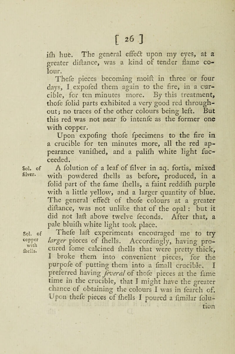 Sol. of filver. Sol. of copper with Ihells. [ 26 ,] ifli hue. The general efFed: upon my eyes, at a greater diftance, was a kind of tender flame co¬ lour. Thefe pieces becoming moifl: in three or four days, I.expofed them again to the fire, in a cur- cible, for ten minutes more. By this treatment, thofe folid parts exhibited a very good red through¬ out; no traces of the other colours being left. But this red was not near fo intenfe as the former one with copper. Upon expofing thofe fpecimens to the fire in a crucible for ten minutes more, all the red ap¬ pearance vanifhed, and a palifli white light fuc- ceeded. A folution of a leaf of filver in aq. fortis, mixed with powdered fliells as before, produced, in a folid part of the fame fhells, a faint reddilh purple with a little yellow, and a larger quantity of blue. The general effed of thofe colours at a greater diftance, was not unlike that of the opal : but it did not lafl: above twelve fcconds. After that, a pale bluifli white light took place. Thefe lafl experiments encouraged me to try larger pieces of fhells. Accordingly, having pro¬ cured fome calcined fliells that were pretty thick, I broke them into convenient pieces, for the purpofe of putting them into a fmall crucible. I preferred having Jeveral of thofe pieces at the fame time in the crucible, that I might have the greater chance of obtaining the colours I was in fearch of. Upon thefe pieces of fhells I poured a fimilar folu¬ tion