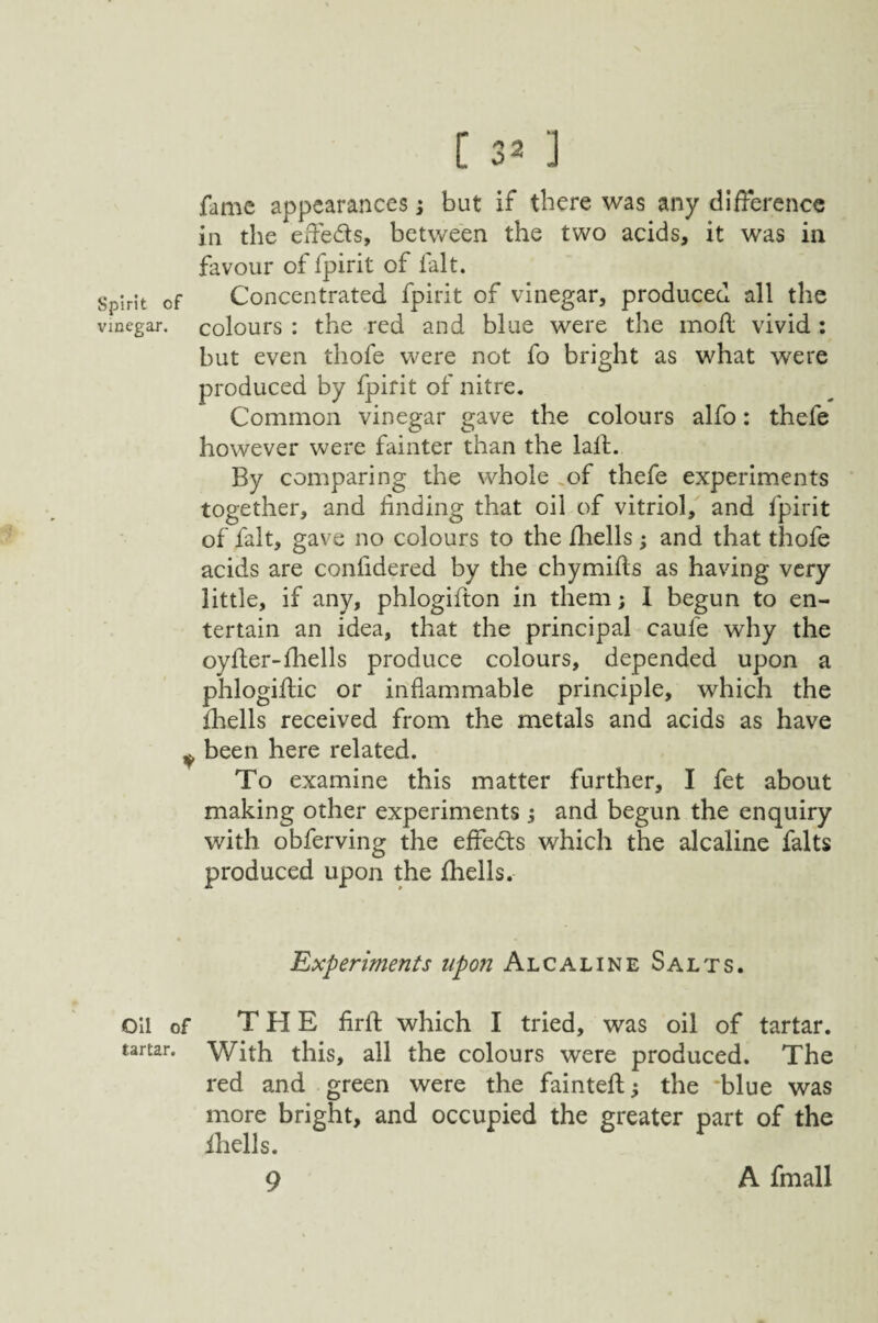 Spirit of vinegar. Oil of tartar. [ 32 ] fame appearances; but if there was any difference in the effeds, between the two acids, it was in favour of fpirit of fait. Concentrated fpirit of vinegar, produced all the colours : the red and blue were the mod vivid ; but even thofe were not fo bright as what were produced by fpirit of nitre. Common vinegar gave the colours alfo: thefe however were fainter than the lad. By comparing the whole .of thefe experiments together, and finding that oil of vitriol, and fpirit of fait, gave no colours to the fhells; and that thofe acids are confidered by the chymids as having very little, if any, phlogidon in them; I begun to en¬ tertain an idea, that the principal caufe why the oyder-diells produce colours, depended upon a p'hlogidic or inflammable principle, which the diells received from the metals and acids as have been here related. To examine this matter further, I fet about making other experiments j and begun the enquiry with obferving the effects which the alcaline falts produced upon the fhells. Experiments upon Alcaline Salts. THE fird which I tried, was oil of tartar. With this, all the colours were produced. The red and green were the fainted^ the 'blue was more bright, and occupied the greater part of the ihells. 9 A fmall