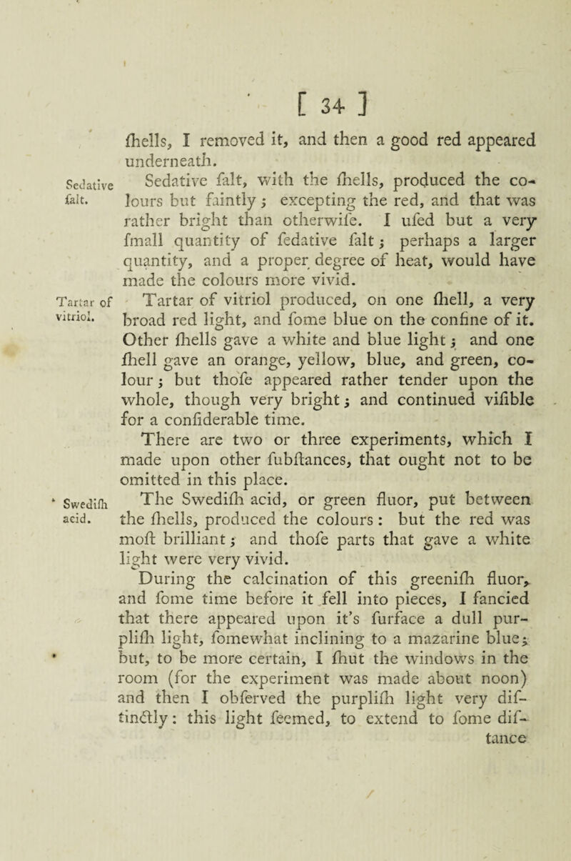 Sedative fait. Tartar of vitriol. Swedllh acid. ■ [34] {hells, I removed it, and then a good red appeared underneath. Sedative fait, with the {hells, produced the co¬ lours but faintly ; excepting the red, and that was rather bright than otherwife. I ufed but a very fmall quantity of fedative fait; perhaps a larger quantity, and a proper degree of heat, would have made the colours more vivid. Tartar of vitriol produced, on one (hell, a very broad red light, and fome blue on the confine of it. Other {liells gave a white and blue light} and one fliell gave an orange, yellow, blue, and green, co¬ lour ; but thofe appeared rather tender upon the whole, though very bright; and continued vifible for a coniiderable time. There are two or three experiments, which I made upon other fubflances, that ought not to be omitted in this place. The Swedifh acid, or green fluor, put between the fhells, produced the colours : but the red was mofl brilliant; and thofe parts that gave a white light were very vivid. During the calcination of this greenifh fluor,, and fome time before it.fell into pieces, I fancied that there appeared upon it’s furface a dull pur- plifli light, fomewhat inclining to a mazarine blue^ but, to be more certain, I fhut the windows in the room (for the experiment was made about noon) and then I obferved the purplifli light very dif- tindly: this light feemed, to extend to fome dif- tance