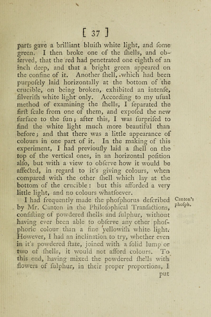 V [ 37 ] parts gave a brilliant bluifh white light, and Tome green. I then broke one of the fliells, and ob~ ferved, that the red had penetrated one eighth of an inch deep, and that a bright green appeared on the confine of it. Another fhell, ,v/hich had been purpofely laid horizontally at the bottom of the crucible, on being broken, exhibited an intenfe, filverith white light' only. According to my ufual method of examining the fhells, I feparated the firlf fcale from one of them, and expofed the new furface to the fun; after this, I was furprifed to find the white light much more beautiful than before; and that there was a little appearance of colours in one part of it. In the making of this experiment, I had previoufly laid a fhell on the top of the vertical ones, in an horizontal pofition alfo, but with a view to obferve how it would be affed:ed, in regard to it’s giving colours, when compared with the other fiiell which lay at the bottom of the crucible : but this afforded a very little light, and no colours whatfoever. I had frequently made the phofphorus defcribed by Mr. Canton in the Philosophical Tranfaftions, confifling of powdered fhells and fulphur, without having ever been able to obferve any other phof- phoric colour than a fine yellowifii white light; However, I had an inclination to try, whether even in it’s powdered flate, joined with a folid lump or two of fhells, it would not afford colours. Ta this end, having mixed the powdered fhells with flowers of fulphur, in their proper proportions, I put Canton’s phofph.