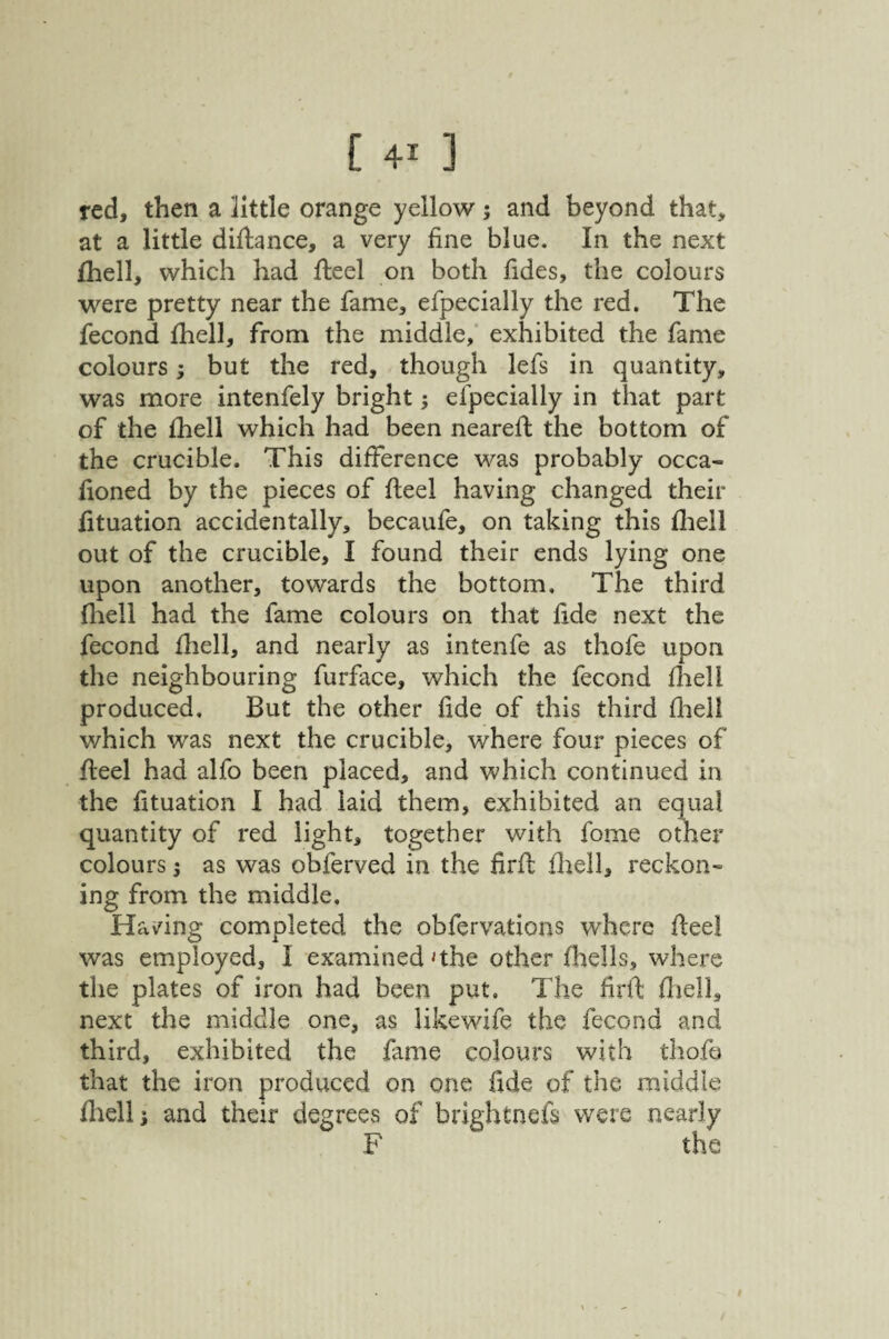 red, then a little orange yellow; and beyond that, at a little diflance, a very fine blue. In the next Ihell, which had fteel on both fides, the colours were pretty near the fame, efpecially the red. The fecond fhell, from the middle,* exhibited the fame colours j but the red, though lefs in quantity, was more intenfely bright j efpecially in that part of the fhell which had been nearefi: the bottom of the crucible. This difference was probably occa- lioned by the pieces of fteel having changed their fituation accidentally, becaufe, on taking this fliell out of the crucible, I found their ends lying one upon another, towards the bottom. The third fliell had the fame colours on that fide next the fecond fhell, and nearly as intenfe as thofe upon the neighbouring furface, which the fecond fliell produced. But the other fide of this third flieil which was next the crucible, where four pieces of fteel had alfo been placed, and which continued in the fituation I had laid them, exhibited an equal quantity of red light, together with fome other colours i as was obferved in the firft fliell, reckon¬ ing from the middle. Having completed the obfervations where fteel was employed, I examined 'the other fhells, where the plates of iron had been put. The firft fliell, next the middle one, as likewife the fecond and third, exhibited the fame colours with thofo that the iron produced on one fide of the middle fliell j and their degrees of brightnefs were nearly F the