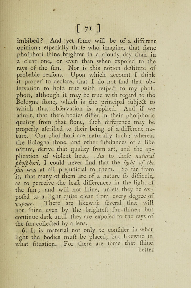 ♦ [ 71 ] Imbibed ? And yet fome will be of a different opinion ; efpecially thofe who imagine, that fome phofphori fhine brighter in a cloudy day than in a clear one, or even than when expofed to the rays of the fun. Nor is this notion deftitute of probable reafons. Upon which account I think it proper' to declare, that I do not find that ob- fervation to hold true with refpecl to my phof¬ phori, although it may be true with regard to the Bologna fiione, which is the principal fiabjed; to which that obfervation is applied. And if we admit, that thefe bodies differ in their phofphoric quality from that ftone, fuch difference may be properly afcribed to their being of a different na¬ ture. Our phofphori are naturally fuch; whereas the Bologna flone, and other fubfiances of a like nature, derive that quality from art, and the ap¬ plication of violent heat. As to thefe natural phofphori, I could never find that the light of the fun was at all prejudicial to them. So far from it, that many of them are of a nature fo difficult,, as to perceive the leafl differences in the light of the fun and will not fhine, unlefs they be ex¬ pofed to a light quite clear from every degree of vapour. There are likewifc feveral that will not fliine even by the brighteft fun-fliine; but continue dark until they are expofed to the rays of the fun colleded by a lens. 6. It is material not only to confider in what light the bodies muff be placed, but hkewife in what fituation. For there are fome that fhine better