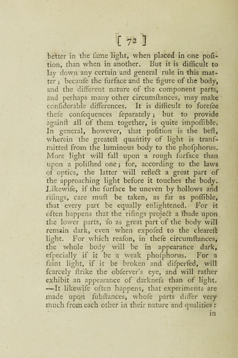 better in the fame light, when placed in one por¬ tion, than when in another. But it is difficult to lay down any certain and general rule in this mat¬ ter j becaufe the furface and the figure of the body, and the different nature of the com.ponent parts, and perhaps many other circumftances, may make' confiderable differences. It is difficult to forefee thefe confequences feparately; but to provide againft all of them together, is quite impoffibic. In general, however, that pofition is the beff, wherein the greateft quantity of light is tranf- mitted from the luminous body to the phofphorus. More light will fall upon a rough furface than upon a poliffied one; for, according to the laws of optics, the latter will refledl a great part of the approaching light before it touches the body.. X/ikewife, if the furface be uneven by hollows and riiings, care mufh be taken, as far as poffible, that every part be equally enlightened. For it often happens that the rifings projedt a 'fhade upon the lower parts, fo as great part of the body will remain dark, even when expofed to the cleared: light. For which reafon, in thefe circumftances, the whole body will be in appearance dark, cfpecially if it be a weak phofphorus. For a faint light, if it be broken and difperfed, will fcarcely firike the obferver’s eye, and will rather exhibit an appearance of darknefs than of light. -—It iikewife often happens, that experiments are made upon fubfiances, whofe parts differ very much from each other in their nature and qualities; in