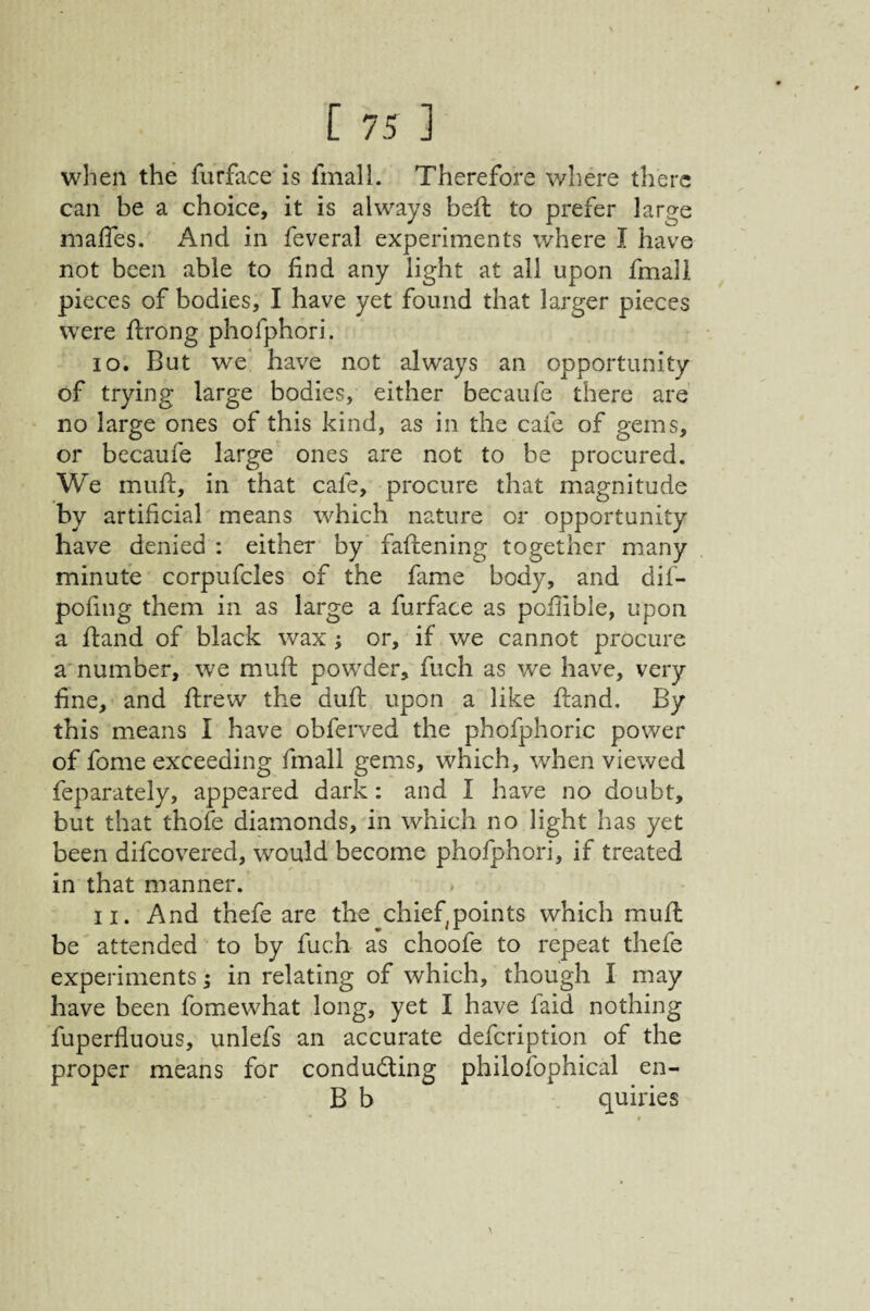 when the furface is fmall. Therefore where there can be a choice, it is always beft to prefer large maifes. And in feveral experiments where I have not been able to find any light at all upon fmali pieces of bodies, I have yet found that larger pieces were flrong phofphori. 10. But we‘ have not always an opportunity of trying large bodies, either becaufe there are no large ones of this kind, as in the cafe of gems, or becaufe large' ones are not to be procured. We mufl, in that cafe, procure that magnitude by artificial means which nature or opportunity have denied : either by faflening together many minute corpufcles of the fame body, and dil- pofing them in as large a furface as poflible, upon a fland of black wax ; or, if we cannot procure a number, we mufl powder, fuch as we have, very fine, and ftrew the duft upon a like hand. By this means I have obferved the phofphoric power of fome exceeding fmall gems, which, when viewed feparately, appeared dark: and I have no doubt, but that thofe diamonds, in which no light has yet been difeovered, would become phofphori, if treated in that manner. 11. And thefe are the chief^points which mufl be attended to by fuch as choofe to repeat thefe experiments; in relating of which, though I may have been fomewhat long, yet I have faid nothing fuperfluous, unlefs an accurate defeription of the proper means for conducting philofophical en- B b quiries