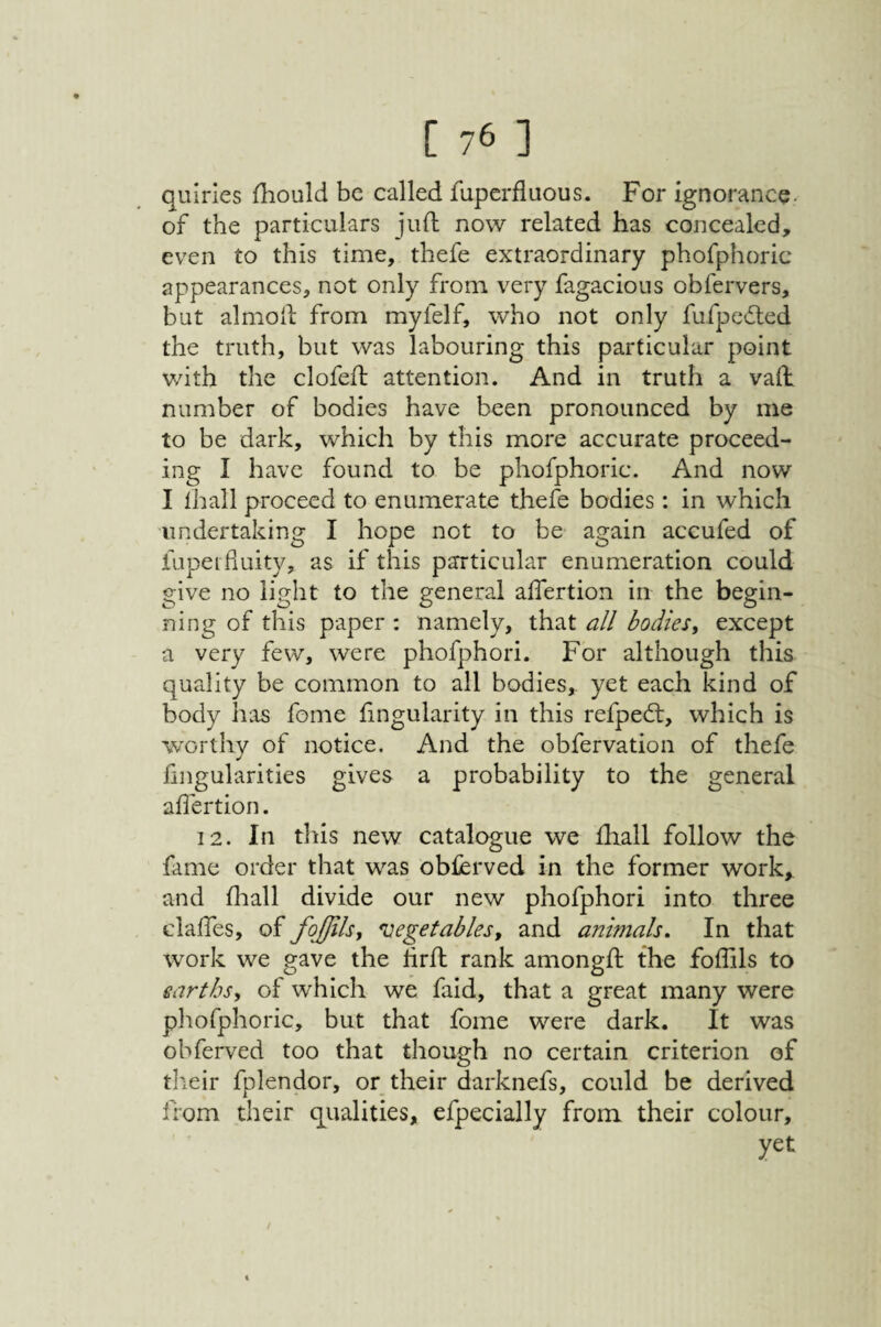 quiries fhould be called fuperfluous. For ignorance- of the particulars juft now related has concealed, even to this time, thefe extraordinary phofphoric appearances, not only from very fagacious obfervers, but almoft from myfelf, who not only fufpedled the truth, but was labouring this particular point v/ith the clofeft attention. And in truth a vaft number of bodies have been pronounced by me to be dark, which by this more accurate proceed¬ ing I have found to be phofphoric. And now I ihall proceed to enumerate thefe bodies: in which undertaking I hope not to be again accufed of lupeiduity, as if this particular enumeration could give no light to the general aftertion in the begin¬ ning of this paper : namely, that all bodies^ except a very few, were phofphori. For although this quality be common to all bodies, yet each kind of body has fome fingularity in this refped:, which is worthy of notice. And the obfervation of thefe fingularities gives a probability to the general affertion. 12. In this new catalogue we ftiall follow the fame order that was obferved in the former work, and fliall divide our new phofphori into three claftes, of fojjilsy vegetablesy and animals. In that work we gave the hrft rank amongft the foftils to earths, of which we faid, that a great many were phofphoric, but that fome were dark. It was obferved too that though no certain criterion of tlieir fplendor, or their darknefs, could be derived from their qualities, efpecially from their colour, yet /