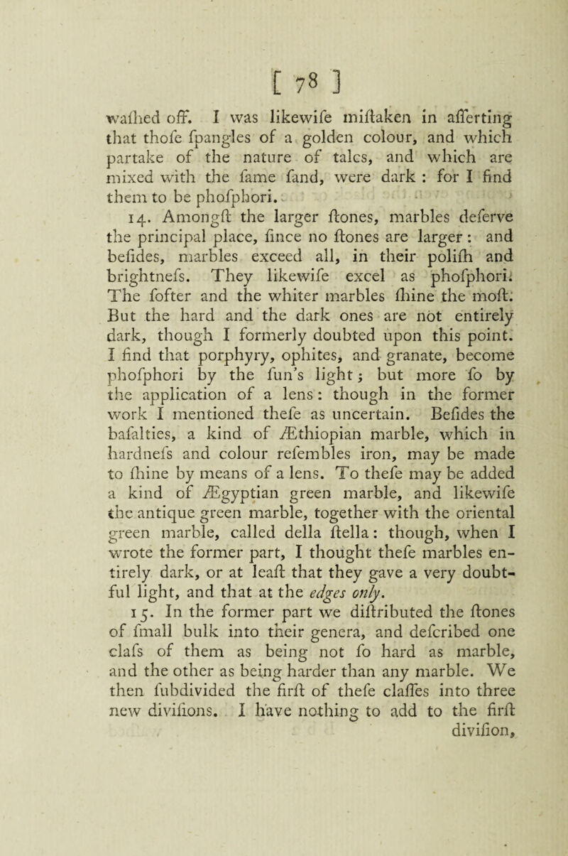 wallied off. I was likewife mirtaken in afferting that thofc rpangles of a golden colour, and which partake of the nature of talcs, and which are mixed with the fame fand, were dark : for I find them to be phofphori.v 14. Amongfi; the larger ffones, marbles deferve the principal place, fince no ftones are larger: and befides, marbles exceed all, in their polifh and brightnefs. They likewife excel as phofphori; The fofter and the whiter marbles fliine the moft: But the hard and the dark ones are not entirely dark, though I formerly doubted upon this point. I find that porphyry, ophites, and granate, become phofphori by the fun’s light; but more fo by the application of a lens : though in the former work I mentioned thefe as uncertain. Befides the bafalties, a kind of ^Ethiopian marble, which in hardnefs and colour refembles iron, may be made to fhine by means of a lens. To thefe may be added a kind of ^Egyptian green marble, and likewife the antique green marble, together with the oriental green marble, called della della: though, when I wrote the former part, I thought thefe marbles en¬ tirely dark, or at lead that they gave a very doubt¬ ful light, and that at the edges only, 15. In the former part we didributed the dones of fmall bulk into their genera, and defcribed one clafs of them as being not fo hard as marble, and the other as being harder than any marble. We then fubdivided the fird of thefe claffes into three new dividons. I have nothing to add to the fird divifion.