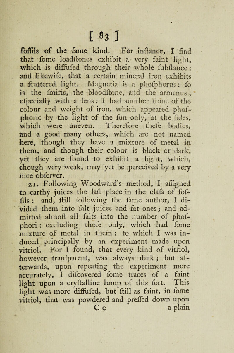 fbffils of the fame kind. For inflance, I find that fome loadfiones exhibit a very faint light, which is diffufed through their whole fubflance: and likewife, that a certain mineral iron exhibits a fcattered light. Magnetia is a phofphorus: fo is the fmiris, the bloodflone, and the armenus; efpecially with a lens: I had another hone of the colour and weight of iron, which appeared phof- phoric by the light of the fun only, at the fides, which were uneven. Therefore thefe bodies, and a good many others, which are not named here, though they have a mixture of metal in them, and though their colour is black or dark, yet they are found to exhibit a light, which, though very weak, may yet be perceived by a very nice obferver. 21. Following Woodward’s method, I afiigned to earthy juices the laft place in the clafs of fof- fils : and, fiill following the fame author, I di¬ vided them into fait juices and fat ones; and ad¬ mitted almoil; all falts into the number of phof- phori: excluding thofe only, which had fome mixture of metal in them : to which I was in¬ duced principally by an experiment made upon vitriol. For I found, that every kind of vitriol, however tranfparent, was always dark j but af¬ terwards, upon repeating the experiment more accurately, I difcovered fome traces of a faint light upon a cryftalline lump of this fort. This light was more diffufed, but ftill as faint, in fome vitriol, that was powdered and preffed down upon C c a plain