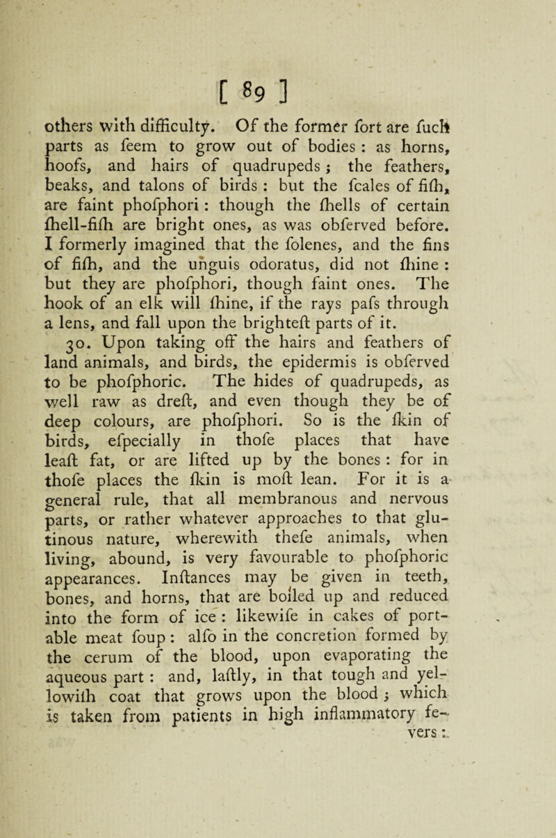 others with difficulty. Of the former fort are fuch parts as feem to grow out of bodies : as horns, hoofs, and hairs of quadrupeds; the feathers, beaks, and talons of birds : but the fcales of fiffi, are faint phofphori : though the ffiells of certain ffiell-fifh are bright ones, as was obferved before. I formerly imagined that the folenes, and the fins of fiffi, and the unguis odoratus, did not ffiine : but they are phofphori, though faint ones. The hook of an elk will ffiine, if the rays pafs through a lens, and fall upon the brightefi; parts of it. 30. Upon taking off the hairs and feathers of land animals, and birds, the epidermis is obferved to be phofphoric. The hides of quadrupeds, as well raw as dreft, and even though they be of deep colours, are phofphori. So is the ffiin of birds, efpecially in thofe places that have leaft fat, or are lifted up by the bones : for in thofe places the ffiin is moft lean. For it is a- general rule, that all membranous and nervous parts, or rather whatever approaches to that glu¬ tinous nature, wherewith thefe animals, when living, abound, is very favourable to phofphoric appearances. Inftances may be given in teeth, bones, and horns, that are boiled up and reduced into the form of ice^: likewife in cakes of port¬ able meat foup : alfo in the concretion formed by the cerum of the blood, upon evaporating the aqueous part : and, laftly, in that tough and yel- lowilh coat that grows upon the blood ^ which is taken from patients in high inflammatory fe¬ vers