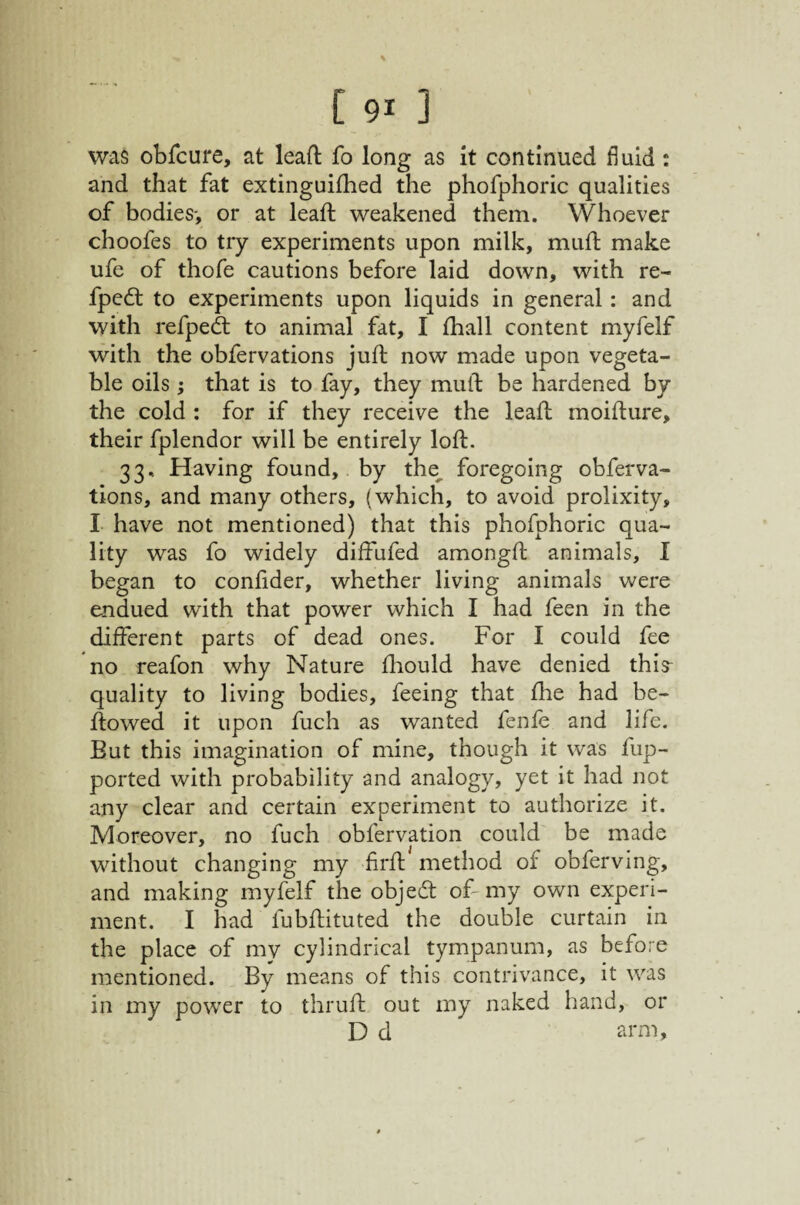 was obfcure, at leafi: fo long as it continued fluid: and that fat extinguifhed the phofphoric qualities of bodies-, or at lead; weakened them. Whoever choofes to try experiments upon milk, mufl make ufe of thofe cautions before laid down, with re- fped: to experiments upon liquids in general: and with refpedt to animal fat, I fhall content myfelf with the obfervations juft now made upon vegeta¬ ble oils ; that is to fay, they muft be hardened by the cold : for if they receive the leaft moifture, their fplendor will be entirely loft. 33, Having found, by the^ foregoing obferva¬ tions, and many others, (which, to avoid prolixity, I have not mentioned) that this phofphoric qua¬ lity was fo widely diffufed amongft animals, I began to conftder, whether living animals were endued with that power which I had feen in the different parts of dead ones. For I could fee no reafon why Nature fhould have denied this^ quality to living bodies, feeing that fhe had be- ftowed it upon fuch as wanted fenfe and life. But this imagination of mine, though it was fup- ported with probability and analogy, yet it had not any clear and certain experiment to authorize it. Moreover, no fuch obfervation could be made without changing my firft method of obferving, and making myfelf the objed of my own experi¬ ment. I had fubftituted the double curtain in the place of my cylindrical tympanum, as before mentioned. By means of this contrivance, it was in my power to thruft out my naked hand, or D d arm.