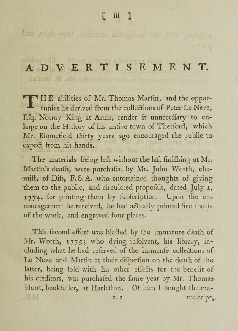 I iU ] • ? j r r ► , - ^ , ADVERTISEMENT. H E abilities of Mr. Thomas Martin, and the oppar- tunies he derived from the collections of Peter Le Neve, Efq. Norroy King at Arms, render it unneceffary to en¬ large on the Hiftory of his native town of Thetford, which Mr. Blomefield thirty years ago encouraged the public to expeCt from his hands. . The materials being left without thelaft finifhing at Mr. o o Martin’s death, were purchafed by Mr. John Worth, che^ mift* of Difs, F. S. A. who entertained thoughts of giving them to the public, and circulated propofals, dated July i, 17:74r for printing them by lubfcription. Upon the en¬ couragement he received, he had actually printed five fheets of the work, and engraved four plates. This fecond effort was blafted by the immature death of Mr. Worth, 1775; who dying infolvent, his library, in¬ cluding what he had referved of the immenfe collections of Le Neve and Martin at their difperfion on the death of the latter, being fold with his other effects for the benefit of his creditors, was purchafed the fame year by Mr. Thomas* Blunt, book feller, at Harlefton, Of him I bought the ma- . ! a 2 nufcriptq,