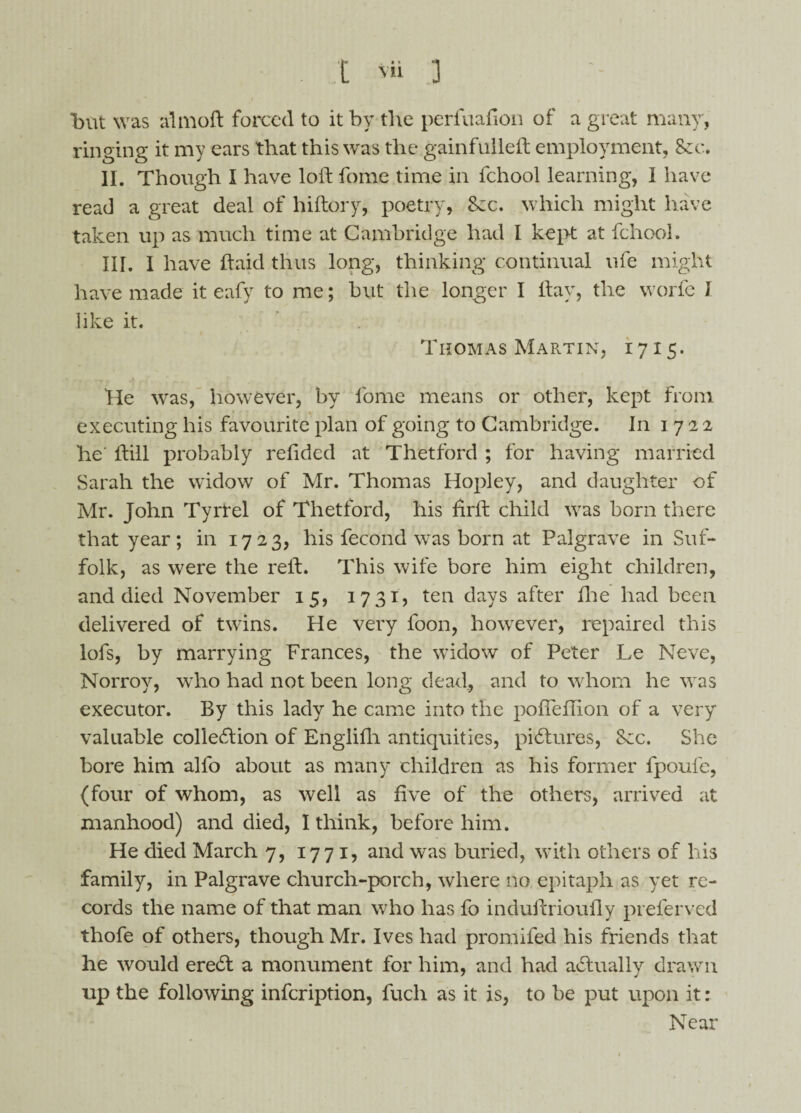 but was a!moil forced to it by the perfuafion of a great many, ringing it my ears that this was the gainfulleft employment. Sec. II. Though I have loft fome time in fchool learning, I have read a great deal of hiftory, poetry, Sec. which might have taken up as much time at Cambridge had I kept at fchool. III. I have ftaid thus long, thinking continual ufe might have made it eafy to me; but the longer I ftay, the worfe I like it. Thomas Martin, 1715. He was, however, by fome means or other, kept from executing his favourite plan of going to Cambridge. In 1722 he ftill probably refided at Thetford ; for having married Sarah the widow of Mr. Thomas Hopley, and daughter of Mr. John Tyrfel of Thetford, his firft child was born there that year; in 1723, his fecond was born at Palgrave in Suf¬ folk, as were the reft. This wife bore him eight children, and died November 15, 1731, ten days after fhe had been delivered of twins. He very foon, however, repaired this lofs, by marrying Frances, the widow of Peter Le Neve, Norroy, who had not been long dead, and to whom he was executor. By this lady he came into the pofieftion of a very valuable colledlion of Englifh antiquities, pictures, See. She bore him alfo about as many children as his former fpoufe, (four of whom, as well as five of the others, arrived at manhood) and died, I think, before him. He died March 7, 1771, and was buried, with others of his family, in Palgrave church-porch, where no epitaph as yet re¬ cords the name of that man who has fo induftrioufly preferred thofe of others, though Mr. Ives had promifed his friends that he would eredt a monument for him, and had actually drawn up the following infeription, fuch as it is, to be put upon it: Near