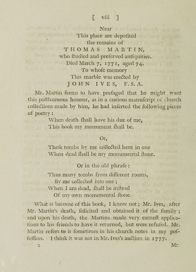 Near This place are depofited the remains of THOMAS MARTIN, who ftudied and preferved antiquities. Died March 7, 1771, aged 74. To whofe memory This marble was erected by JOHN IVES, F. S. A. Mr. Martin feems to have prefaged that he might want this pofthumous honour, as in a curious manufcript of church collections made by him, he had inferted the following pieces of poetry : When death fliall have his due of me, This book my monument fhall be. Or, Thefe tombs by me collected here in one When dead fliall be my monumental ftone. Or in the old phrafe : Thus many tombs from different rooms, Bv me collected into one ; j 7 When I am dead, fliall be inftead Of my own monumental ftone. What is become of this book, I know not; Mr. Ives, after Mr. Martin’s death, folicited and obtained it of the family ; and upon his death, the Martins made very earned: applica¬ tions to his friends to have it returned, but were refufed. Mr. Martin refers to it fometimes in his church notes in my pof- feflion. I think it was not in Mr. Ives’s auCtion in 1777. 2 Mr.