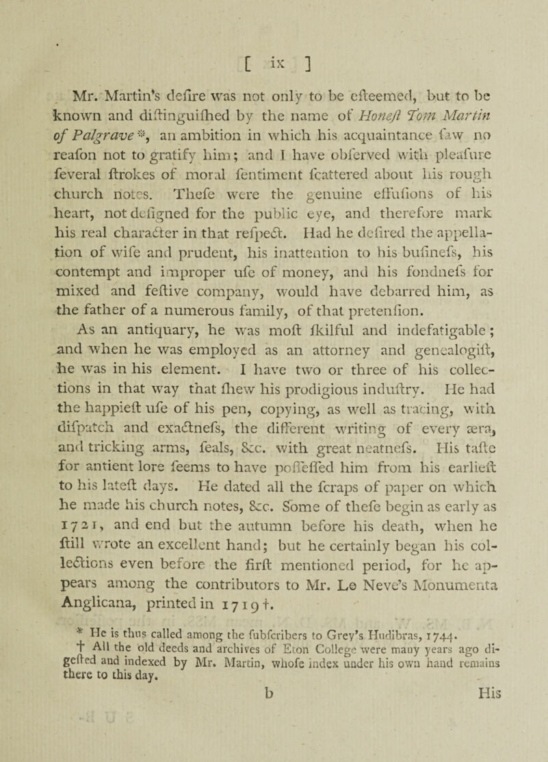 Mr. Martin’s defire was not only to be efteemed, but to be known and diftinguifhed by the name of Honefl \tom Martin of Palgrave *, an ambition in which his acquaintance faw no reafon not to gratify him; and 1 have obferved with pleafure feveral ftrokes of moral fentiment Mattered about his rough church notes. Thefe were the genuine effufions of liis heart, not dcligned for the public eye, and therefore mark his real character in that refpeCt. Had he d eh red the appella¬ tion of wife and prudent, his inattention to his buhnefs, his contempt and improper ufe of money, and his fondnefs for mixed and feftive company, would have debarred him, as the father of a numerous family, of that pretenhon. As an antiquary, he was moil fkilful and indefatigable ; and when he was employed as an attorney and genealogift, he was in his element. I have two or three of his collec¬ tions in that way that fhew his prodigious induffcry. He had the happieft ufe of his pen, copying, as well as tracing, with difpatch and exaCtnefs, the different writing of every eera, and tricking arms, feals, See. with great neatnefs. His tafte for antient lore feems to have poffefled him from his earlier! to his latefl days. He dated all the feraps of paper on which he made his church notes, Src. Some of tliefe begin as early as 1721, and end but the autumn before his death, when he fall wrote an excellent hand; but he certainly began his col¬ lections even before the hr ft mentioned period, for he ap¬ pears among the contributors to Mr. Le Neve’s Monumenta Anglicana, printed in 17191-. * He is thus called among the fubferibers to Grey’s Hudibras, 1744. 1* All the old deeds and archives of Eton College were many years ago di- gelled and indexed by Mr. Martin, whofe index under his own hand remains there to this day. b His