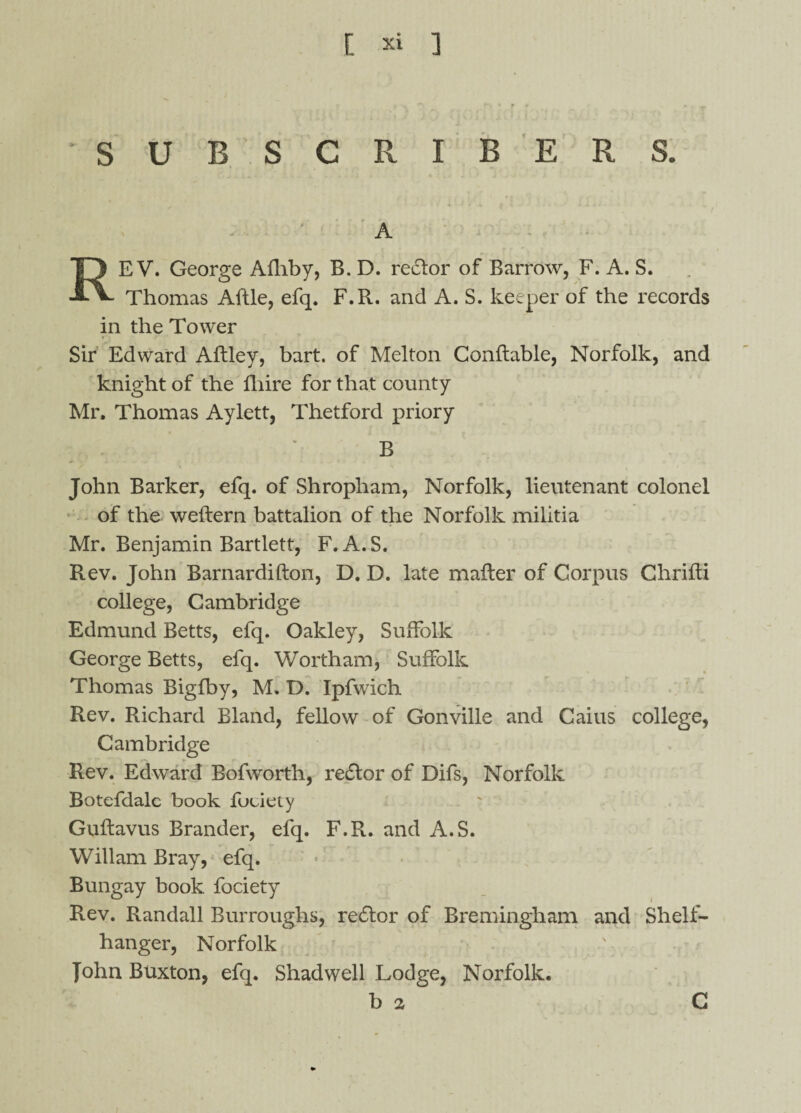 SUBSCRIBERS. A REV. George Afhby, B. D. rector of Barrow, F. A. S. Thomas Aftle, efq. F.R. and A. S. keeper of the records in the Tower Sir Edward Aftley, hart, of Melton Conflable, Norfolk, and knight of the fhire for that county Mr. Thomas Aylett, Thetford priory . ' ' B John Barker, efq. of Shropham, Norfolk, lieutenant colonel of the weflern battalion of the Norfolk militia Mr. Benjamin Bartlett, F. A.S. Rev. John Barnardifton, D. D. late mailer of Corpus Chrifti college, Cambridge Edmund Betts, efq. Oakley, Suffolk George Betts, efq. Wortham, Suffolk Thomas Bigfby, M. D. Ipfwich Rev. Richard Bland, fellow of Gonville and Caius college, Cambridge Rev. Edward Bofworth, re£tor of Difs, Norfolk Botefdalc book fuciety Guflavus Brander, efq. F.R. and A.S. Wiliam Bray, efq. Bungay book, fociety Rev. Randall Burroughs, re£tor of Bremingham and Shelf- hanger, Norfolk John Buxton, efq. Shad well Lodge, Norfolk. b 2 C