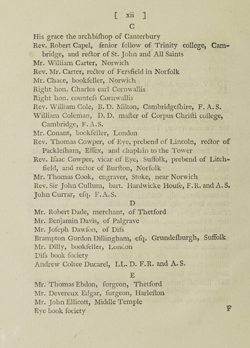 C His grace the archbifhop of Canterbury Rev. Robert Capel, fenior fellow of Trinity college, Cam¬ bridge, and redtor of St. John and All Saints Mr. William Carter, Norwich Rev. Mr. Carter, redtor of Fersfield in Norfolk Mr. Chace., bookfeller, Norwich Right hon. Charles earl Cornwallis Right hon. countefs Cornwallis Rev. William Cole, B. D. Milton, Cambridgefhire, F. A. S. William Coleman, D. D. mailer of Corpus Chriiti college, Cambridge, F.A.S. Mr. Conant, bookfeller, London Rev. Thomas Cowper, of Eye, prebend of Lincoln, redtor of Packlefham, Effex, and chaplain to the Tower Rev. Ifaac Cowper, vicar of Eye, Suffolk, prebend of Litch¬ field, and redior of Burfton, Norfolk Mr. Thomas Cook, engraver, Stoke, near Norwich Rev. Sir John Cullurn, bait. Hardwicke Houfe, F.R. and A. S. JohnCurrar, efq. F.A.S. D Mr. Robert Dade, merchant, of Tlietford A Mr. Benjamin Davis, of Palgrave Mr. Jofeph Dawfon, of Difs Brampton Gurdon Dillingham, efq. Grundefburgh, Mr. Dilly, bookfeller, London Difs book fociety Andrew Coltee Ducarel, LL. D. F.R. and A. S« E Mr. Thomas Ebdon, furgeon, Thetford Mr. Devereux Edgar, furgeon, Harleilon Mr. John Ellicott, Middle Temple Eye book fociety Suffolk F