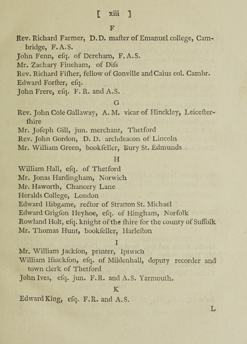 F Rev. Richard Farmer, D.D. matter of Emanuel college, Cam¬ bridge, F.A.S. John Fenn, efq. of Dereham, F.A.S. Mr. Zachary Fineham, of Difs Rev. Richard Fifher, fellow of Gonville andCaius col. Cambr. Edward Forfter, efq. John Frere, efq. F. R. and A.S. G i Rev. John Cole Gallaway, A. M. vicar of Hinckley, Leicetter- fhire Mr. Jofeph Gill, jun. merchant, Thetford Rev. John Gordon, D. D. archdeacon of Lincoln Mr. William Green, bookfeller, Bury St. Edmunds H William Hall, efq. of Thetford Mr. Jonas Hardingham, Norwich Mr. Haworth, Chancery Lane Heralds College, London Edward Hibgame, recttor of Stratton St. Michael Edward Grigfon Heyhoe, efq. of Hingham, Norfolk Rowland Holt, efq. knight of the fhire for the county of Suffolk Mr. Thomas Hunt, bookfeller, Harleflon I Mr. William Jacklon, printer, Ipiwicli William Ifaackfon, efq. of Mildenhall, deputy recorder and town clerk of Thetford John Ives, efq. jun. F.R. and A.S. Yarmouth. K Edward King, efq. F.R. and A.S. L