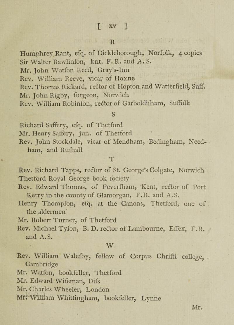' R * Humphrey Rant, efq. of Dickleborough, Norfolk, 4 copies Sir Walter Rawlinfon, knt. F. R. and A. S. Mr. John Watfon Reed, Gray’s-Inn Rev. William Peeve, vicar of Lloxne Rev. Thomas Rickard, redtor of Hopton and Watterfield, SufF. Mr. John Rigby, furgeon, Norwich Rev. William Robinfon, rediorof Garboldifham, Suffolk S Richard Saffery, efq. of Thetford Mr. Henry Saffery, jun. of Thetford Rev. John Stockdale, vicar of Mendham, Bedingham, Need¬ ham, and Rufhall T Rev. Richard Tapps, redlor of St. George’s Colgate, Norwich Thetford Royal George book fociety Rev. Edward Thomas, of Feverfham, Kent, redlor of Port Kerry in the county of Glamorgan, F.R. and A.S. Henry Thompfon, efq. at the Canons, Thetford, one of the aldermen Mr. Robert Turner, of Thetford Rev. Michael Tyfon, B. D, redtor of Lambourne, Effex, F.R. and A.S. W Rev. William Walefby, fellow of Corpus Chrifti college, Cambridge Mr. Watfon, bookfeller, Thetford Mr. Edward Wifeman, Difs Mr. Charles Wheeler, London t » ' Mr: William Whittingliam, bookfeller, Lynne Mr.