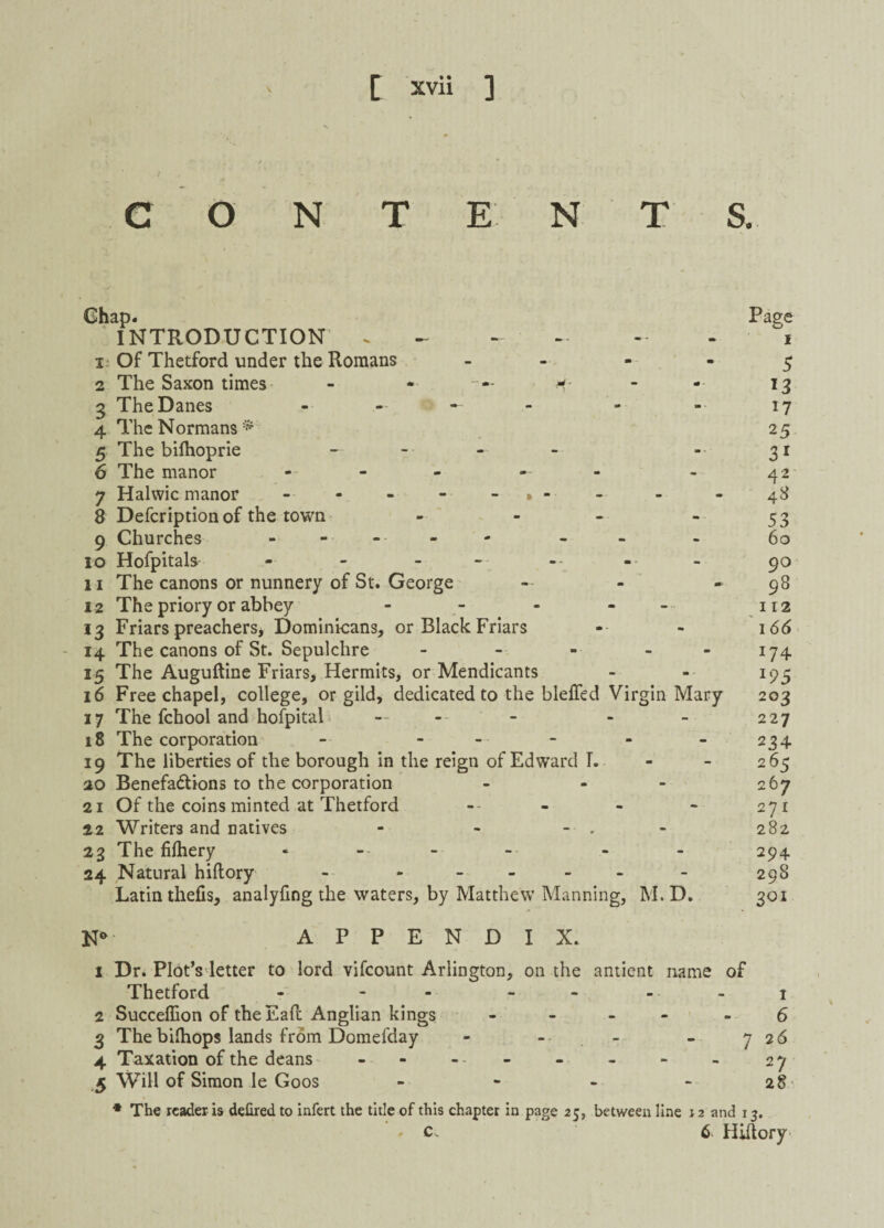 O N E N S. Ghap. INTRODUCTION . 1 Of Thetford under the Romans - 2 The Saxon times - * <*- 3 The Danes - - 4 The Normans* 5 The bifhoprie — 6 The manor - - - 7 Halwic manor » - 8 Defcription of the town - 9 Churches ------ 10 Hofpitals - - - 11 The canons or nunnery of St. George - 12 The priory or abbey - - - 13 Friars preachers, Dominicans, or Black Friars 14 The canons of St. Sepulchre - - - - 15 The Auguftine Friars, Hermits, or Mendicants 16 Free chapel, college, or gild, dedicated to the bleffed Virgin Mary 17 The fchool and hofpital • — - - 18 The corporation - - 19 The liberties of the borough in the reign of Edward I. 20 Benefactions to the corporation - - 21 Of the coins minted at Thetford -- 22 Writers and natives - - - . 23 The fifhery 24 Natural hiftory - * Latin thefis, analyfing the waters, by Matthew Manning, M. D. Page 1 5 *3 17 25 31 42 43 53 60 90 98 112 166 J74 *95 203 227 234 265 267 271 282 294 298 301 N* APPENDIX. 1 Dr. Plot’s letter to lord vifcount Arlington, on the antient name of Thetford - - - - 1 2 Succeffion of the EaR Anglian kings - 6 3 Thebifhops lands from Domefday - -• - 7 26 4 Taxation of the deans - - - - - - - - 27 5 Will of Simon le Goos - - - - 28 * The reader is defired to infert the title of this chapter in page 25, between line 12 and 13. ' c. 6 Hiftory