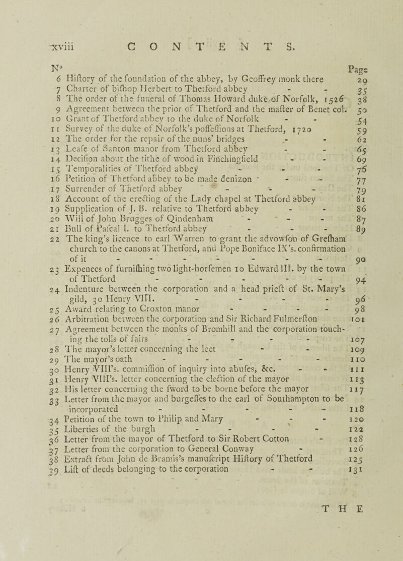 N° Page 6 Hiftory of the foundation of the abbey, by Geoffrey monk there 29 7 Charter of bifnop Herbert to Thetford abbey - - 35 8 The order of the funeral of Thomas Howard duke.of Norfolk, 1526 38 9 Agreement between the prior of Thetford and the mafter of Benet cob 50 10 Grant of Thetford abbey to the duke of Norfolk - 54 11 Survey of the duke of Norfolk’s pofTeffions at Thetford, 1720 59 12 The order for the repair of the nuns’ bridges - 62 13 Leafe of Santon manor from Thetford abbey - - 6-5 14 Decifion about the tithe of wood in Finchingfield 69 15 Temporalities of Thetford abbey - - - 75 16 Petition of Thetford abbey to be made denizon - 77 17 Surrender of Thetford abbey ’ - - - 79 18 Account of the ereffing of the Lady chapel at Thetford abbey 81 19 Supplication of J. B. relative to Thetford abbey 86 20 Will of John Brugges of Qindenham - - - 87 21 Bull of Pafcal I. to Thetford abbey - 89 22 The king’s licence to earl 'Warren to grant the advowfon of Grefham church to the canons at Thetford, and Pope Boniface IX’s. confirmation of it - - - - - - 90 23 Expences of furnifliing two light-horfemen 10 Edward III. by the town of Thetford - - - 94 24 Indenture between the corporation and a head priefl of St. Mary’s gild, 30 Henry VIII. - - - - 96 25 Award relating to Croxton manor - - - - 98 26 Arbitration between the corporation and Sir Richard Fulmer ft bn 101 27 Agreement between the monks of Bromhill and the corporation touch¬ ing the tolls of fairs - - - - 107 28 The mayor’s letter concerning the leet - - 109 29 The mayor’s oath - - - - - no 30 Henry VIIl’s. com million of inquiry into abufes, &c. - - 111 31 Henry VIII’s. letter concerning the election of the mayor 113 32 His letter concerning the fword to be borne before the mayor 117 33 Letter from the mayor and burgefles to the earl of Southampton to be incorporated - - - - 118 34 Petition of the town to Philip and Mary - - - 120 35 Liberties of the burgh - - - 122 36 Letter from the mayor of Thetford to Sir Robert Cotton - 128 37 Letter from the corporation to General Conway - 126 38 Extra# from John de Bramis’s manufeript Hiftory of Thetford 125 39 Lift of deeds belonging to the corporation - - j 31 T H E