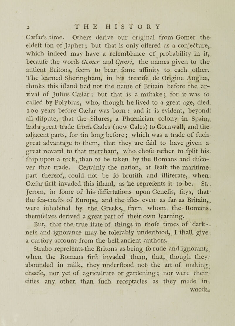 Cxfar’s time. Others derive our original from Gomer the eldeft fon of Japhet; but that is only offered as a conjecture, which indeed may have a refemblance of probability in it, becaufe the words Gomer and Cymric the names given to the antient Britons, feem to bear fome affinity to each other. The learned Sheringham, in his treatife de Origine Angliae, thinks this ifland had not the name of Britain before the ar¬ rival of Julius Caefar: but that is a miftake; for it was fo called by Polybius, who, though he lived to a great age, died ioo years before Caefar was born and it is evident, beyond; all dilpute, that the Silures,. a Phoenician colony in Spain, had a great trade from Cades (now Cales) to Cornwall, and the. adjacent parts, for tin long before ; which was a trade of fuch great advantage to them, that they are faid to have given a great reward to that merchant, who,chofe rather to fplit his, fhip upon a rock, than to be taken by the Romans and difco- ver that trade. Certainly the nation, at lead: the maritime part thereof,, could not be fo brutifh and illiterate, when, Caefar firft invaded this ifland, as he reprefents it to be. St.. Jerom, in fome of his differtations upon Genefis, fays, that the fea-coafts of Europe, and the ifles even as far as Britain,„ were inhabited by the Greeks,from whom the - Romans , themfelves derived a great part of their, own learning. But, that the true Rate of things in thofe times of dark-- nefs and ignorance may he tolerably underftood, I fhall give ; a curfory account from the beft ancient authors. Strabo.reprefents the Britons as being fo rude and ignorant,, when the Romans firft invaded them, that, though they, abounded in milk, they underftood not the art of making cheefe, nor yet of agriculture or gardening; nor were their; cities any other than fuch receptacles as they made in* wood&.