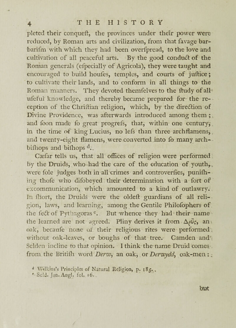 pleted their conqueft, the provinces under their power were reduced, by Roman arts and civilization, from that favage bar- barifm with which they had been overfpread, to the love and cultivation of all peaceful arts. By the good conduct of the Roman generals (efpecially of Agricola), they were taught and encouraged to build houfes, temples, and courts of juftice; to cultivate their lands, and to conform in all things to the Roman manners. They devoted themfelves to the ftudy of all ufeful knowledge, and thereby became prepared for the re¬ ception of the Chriftian religion, which, by the direction of Divine Providence, was afterwards introduced among them ;. and foon made fo great progrefs, that, within one century,' in the time of king Lucius, no lefs than three archfiamens, and twenty-eight flamens, were converted into fo many arch* bifhops and bifhops d.\. Coefar tells us, that all offices of religion were performed by the Druids, who had the care of the education of youth,.. were foie judges both in all crimes and controverlies, puniffi- ing thofe who difobeyed their determination with a fort of excommunication, which amounted to a kind of outlawry, in fllort, the Druids were the oldeft guardians of all reli¬ gion, laws, and learning, among the Gentile Philofophers of the feff of Pythagoras e. But whence they had - their name the learned are not agreed. Pliny derives it from Agvc, an-, oak, becaufe none of their religious rites were performed without oak-leaves, or boughs of that tree. Gamden and4: Selden incline to that opinion. I think the name Druid comes from the Btitifh. word Derw, an oak, or Derwydd, oak-men :, d Wilkins’s Principles of Natural Religion, p. 185, . f Self. Jan.Angl. fob 16,. but