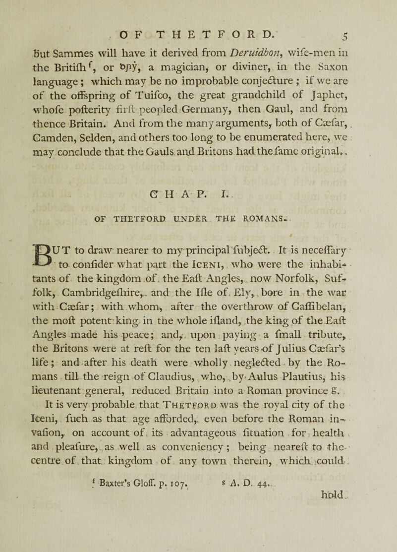 but Sammes will have it derived from Deruidhon, wife-men in the Britifhf, or kpy, a magician* or diviner, in the Saxon language ; which may be no improbable conjecture ; if we are of the offspring of Tuifco, the great grandchild of Japhet, whofe pofterity firft peopled Germany, then Gaul, and from thence Britain, And from the many arguments, both of Gaefar,. Gamden, Selden, and others too long to be enumerated here, we may conclude that the Gauls and Britons had the fame originaL. C H A P. L OF THETFORD UNDER THE ROMANS* * UT to draw nearer to my principal fubject. It is necelfary to confider what part the Iceni, who were the inhabi¬ tants of the kingdom of. the Eaft Angles, now Norfolk, Suf¬ folk, Cambridgefhire,. and the Ifle of s Ely, bore in the war with Caefar; with whom, after the overthrow of Caflibelan, the moft potent: king in the whole ifland, the king of the Eaft Angles made his peace; and,;, upon paying a fmall tribute, the Britons were at reft for the ten laft years of Julius Caefar’s life; and after his death were wholly,negle&ed-by the Ro¬ mans till the reign of Claudius, who, by Aulus Plautius, his lieutenant general, reduced Britain into a Roman province S. It is very probable that Thetford was the royal city of the Iceni, fuch as that age afforded,, even before the Roman in- vafion,, on account of. its advantageous fituation for . health and pleafure, as well as conveniency; being neareft to the- • centre of that; kingdom of any town therein, which!'.could... f Baxter’s GloiT. p. 107. s A. D. 44. hold