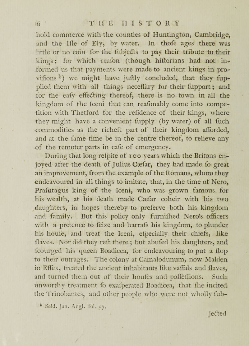 T II E HISTORY (to hold commerce with the counties of Huntington, Cambridge, and the Hie of Ely, by water. In thofe ages there was little or no coin for the lubjedfs to pay their tribute to their kings; for which reafon (though hiftorians had not in¬ formed us that payments were made to ancient kings in pro- vifionswe might have juflly concluded, that they fup- plied them with all things neceffary for their fupport; and for the eafy effecting thereof, there is no town in all the kingdom of the Iceni that can reafonably come into compe¬ tition with Thctford for the refidence of their kings, where they might have a convenient fupply (by water) of all fuch commodities as the richeft part of their kingdom afforded, and at the fame time be in the centre thereof, to relieve any of the remoter parts in cafe of emergency. During that long refpite of i oo years which the Britons en¬ joyed after the death of Julius Caefar, they had made fo great an improvement, from the example of the Romans, whom they endeavoured in all things to imitate, that, in the time of Nero, Pralutagus king of the Iceni, who was grown famous for his wealth, at his death made Caefar coheir with his two daughters, in hopes thereby to preferve both his kingdom and family. But this policy only furnifhed Nero’s officers with a pretence to feize and harrafs his kingdom, to plunder his houfe, and treat the Iceni, efpecially their chiefs, like flaves. Nor did they relt there ; but abufed his daughters, and lcourged his queen Boadicea, for endeavouring to put a flop to their outrages. The colony at Camalodunum, now Malden in Effex, treated the ancient inhabitants like vaffals and flaves, and turned them out of their houfes and poffeffions. Such unworthy treatment fo exafperated Boadicea, that fhe incited the Trinobantes, and other people who were not wholly fub- h Seld. Jan. Angl. fob 57. je£ted