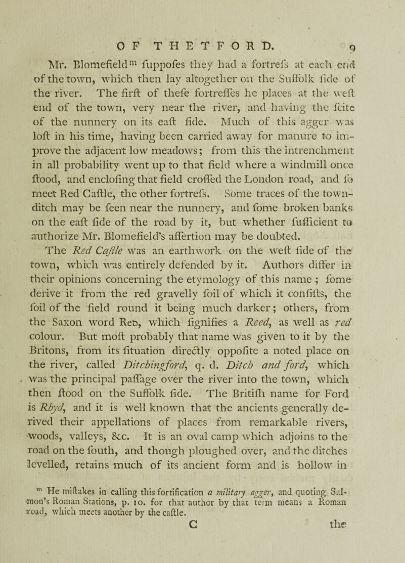 Q Mr. Blomefieldm luppofes they had a fortrefs at each end of the town, which then lay altogether on the Suffolk tide of the river. The firft of thefe fortreftes he places at the weft end of the town, very near the river, and having the feite of the nunnery on its eaft fide. Much of this agger was loft in his time, having been carried away for manure to im¬ prove the adjacent low meadows; from this the intrenchment in all probability went up to that field where a windmill once ftood, and enclofing that field crofted the London road, and fo meet Red Caftle, the other fortrefs. Some traces of the town- ditch may be feen near the nunnery, and fome broken banks on the eaft fide of the road by it, but whether fufiicient to authorize Mr. Blomefield’s aftertion may be doubted. The Red Caftle was an earthwork on the weft fide of the town, which was entirely defended by it. Authors differ in their opinions concerning the etymology of this name ; fome derive it from the red gravelly foil of which it confifts, the foil of the field round it being much darker; others, from the Saxon word Reb, which fignifies a Reed, as well as red colour. But moft probably that name was given to it by the Britons, from its fituation direcftly oppofite a noted place on the river, called Ditcbingford, q. d. Ditch and ford, which - was the principal paffage over the river into the town, which then ftood on the Suffolk fide. The Britifti name for Ford is Rhyd, and it is well known that the ancients generally de¬ rived their appellations of places from remarkable rivers, Woods, valleys, Sec. It is an oval camp which adjoins to the road on the fouth, and though ploughed over, and the ditches levelled, retains much of its ancient form and is hollow in m He miftakes in calling this fortification a military agger* and quoting Sal¬ mon’s Roman Stations, p. io. for that author by that term means a Roman Toacf which meets another by the caftle. c the