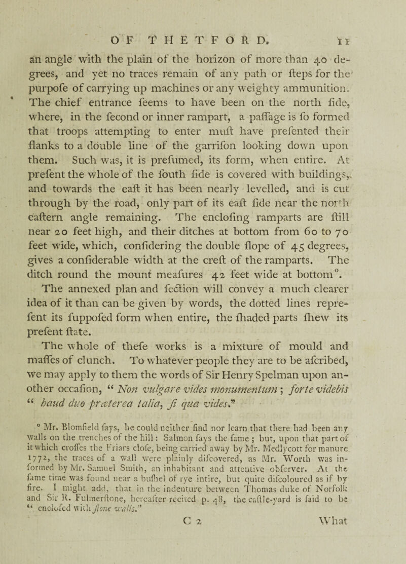an angle with the plain of the horizon of more than 40 de¬ grees, and yet no traces remain of any path or fteps for the purpofe of carrying up machines or any weighty ammunition. The chief entrance feems to have been on the north fide, where, in the fecond or inner rampart, a paffage is fo formed that troops attempting to enter muft have prefented their flanks to a double line of the garrifon looking down upon them. Such was, it is prefumed, its form, when entire. At prefent the whole of the fouth fide is covered with buildings,, and towards the eaft it has been nearly levelled, and is cut through by the road, only part of its eaft flde near the north eaftern angle remaining. The enclofing ramparts are ftill near 20 feet high, and their ditches at bottom from 60 to 70 feet wide, which, confidering the double flope of 45 degrees, gives a confiderable width at the creft of the ramparts. The ditch round the mount meafures 42 feet wide at bottom0. The annexed plan and ledtion will convey a much clearer idea of it than can be given by words, the dotted lines repre- fent its fuppofed form when entire, the fliaded parts flrew its prefent ft ate. The w hole of thefe works is a mixture of mould and mafles of clunch. To whatever people they are to be afcribed, we may apply to them the wrords of Sir Henry Spelman upon an¬ other occafion, “ Non vulgare vides monumentum ; forte videbls u baud duo prat ere a talia, fi qua vides? 0 Mr. Blomfield fays, lie could neither find nor learn that there had been any walls on the trenches of the hill: Salmon fays the fame ; but, upon that part of it which cvoffes the Friars clofe, being carried away by Mr. Medlycott for manure 1772, the traces of a wall were plainly difcovered, as Mr. Worth was in- lormed by Mr. Samuel Smith, an inhabitant and attentive obferver. At the fame time was found near a bufiiel of rye intire, but quite difcoloured as if by fire. I might add, that in the indenture between Thomas duke of Norfolk and Sir R. Fulmerdone, hereafter recited p. 48, the cadi e-yard is faid to be “ enolofed with pone walls? V.J What