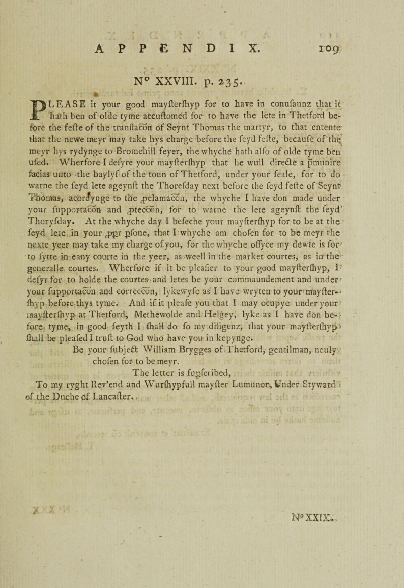 N° XXVIII. p. 235.. :r' * < V- PLEASE it your good mayfterfhyp for to have in conufaunz that it hath ben of olde tyme accuftomed for to have the lete in Thetford be¬ fore the fefte of the tranflacon of Seynt Thomas the martyr, to that entente that the newe meyr may take hys charge before the feyd fefte, becaufo of the meyr hys rydynge to Bromehill feyer, the whyche hath alfo of olde tyme ben ufod. Wherfore I defyre your mayfterfhyp that he wull diredte a pmunire facias unto the baylyf of the toun of Thetford, under your feale, for to do warne the feyd lete ageynfl the Thorefday next before the feyd fefte of Seynt- Thomas, acordynge to the ^pclamacon, the whyche I have don made under your fupportacon and rpteccon, for to warne the lete ageynfl; the feyd' Thoryfday. At the whyche day I befeche your mayfterfhyp for to be at the feyd lete in your fppr pfone, that I whyche am chofen for to be meyr the nextc yeer may take my charge of you, for the whyche offyce my dewte is for’ to fytte in ea-ny courte in the yeer, as weell in the market courtes, as in the generalie courtes. Wherfore if it be pleafier to your good mayfterfhyp, T defyr for to holde the courtes >and letes be your commaundement and under - your fuppprtacon and correccon, lykewyfe as I have wry ten to your may fler— fhyp before thys tyme. And if it pleafe you that I may ocupye under your- mayfterfhyp at Thetford, Methewolde and Helgey, lyke as I have don be¬ fore tyme, in good feyth I fhaH do fo my diligenz, that your mayfterfhyp - fhall be pleafed I trull to God who have you in kepynge. Be your fubjedt William Brygges of Thetford, gentilman, neulyv chofen for to be meyr. The letter is fupfcribed, ■1 To my ryght Rev’end and Wurfhypfuil mayfler Lumitnor, Under Styward i of the Duche of. Lancafter.. ■ *. * f * • *. • • ~i 'I V.' :f i t